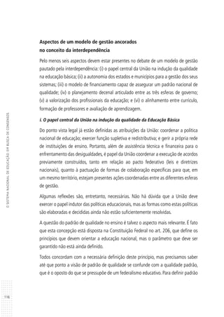116
OSISTEMANACIONALDEEDUCAÇÃO:EMBUSCADECONSENSOS
Aspectos de um modelo de gestão ancorados
no conceito da interdependência
Pelo menos seis aspectos devem estar presentes no debate de um modelo de gestão
pautado pela interdependência: (i) o papel central da União na indução da qualidade
na educação básica; (ii) a autonomia dos estados e municípios para a gestão dos seus
sistemas; (iii) o modelo de financiamento capaz de assegurar um padrão nacional de
qualidade; (iv) o planejamento decenal articulado entre as três esferas de governo;
(v) a valorização dos profissionais da educação; e (vi) o alinhamento entre currículo,
formação de professores e avaliação de aprendizagem.
i. O papel central da União na indução da qualidade da Educação Básica
Do ponto vista legal já estão definidas as atribuições da União: coordenar a política
nacional de educação; exercer função supletiva e redistributiva; e gerir a própria rede
de instituições de ensino. Portanto, além de assistência técnica e financeira para o
enfrentamento das desigualdades, é papel da União coordenar a execução de acordos
previamente construídos, tanto em relação ao pacto federativo (leis e diretrizes
nacionais), quanto à pactuação de formas de colaboração específicas para que, em
um mesmo território, estejam presentes ações coordenadas entre as diferentes esferas
de gestão.
Algumas reflexões são, entretanto, necessárias. Não há dúvida que a União deve
exercer o papel indutor das políticas educacionais, mas as formas como estas políticas
são elaboradas e decididas ainda não estão suficientemente resolvidas.
A questão do padrão de qualidade no ensino é talvez o aspecto mais relevante. É fato
que esta concepção está disposta na Constituição Federal no art. 206, que define os
princípios que devem orientar a educação nacional, mas o parâmetro que deve ser
garantido não está ainda definido.
Todos concordam com a necessária definição deste princípio, mas precisamos saber
até que ponto a visão de padrão de qualidade se confunde com a qualidade padrão,
que é o oposto do que se pressupõe de um federalismo educativo. Para definir padrão
 