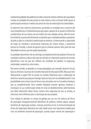 117
OSistemaNacionaldeEducação:diversosolhares80anosapósoManifesto
nacional de qualidade não podemos nos deter a listar,de maneira uniforme,itens que devem
compor as condições de cada escola ou cada sistema, como se fossem todos iguais.A
padronização excessiva é nefasta do ponto de vista da valorização das diversidades.
A autonomia dos sistemas subnacionais, garantidas as condições para o exercício de
suas competências, é fundamental para que sejam capazes de se ajustar às diferentes
características de sua cultura, de sua história, de suas relações sociais, além de torná-
los resilientes a ponto de enfrentarem os desafios que a realidade cotidiana apresenta.
Quando a ação ou a decisão é padronizada ao extremo, o sistema perde a capacidade
de reagir ao inevitável e permanente imprevisto. Ao mesmo tempo, a autonomia
precisa ser limitada, a ponto de garantir que os sistemas possam fazer parte de uma
identidade nacional, que tem papel equalizador.
A qualidade obviamente não se restringe ao estabelecimento de padrões mínimos de
condições materiais, embora este seja sem dúvida um importante aspecto do conceito
polissêmico, uma vez que tem reflexos nas condições de trabalho, na segurança,
salubridade, autoestima, entre outros.
No mesmo sentido, as decisões no campo pedagógico, por exemplo, deveriam ter por
base as diretrizes nacionais do Conselho Nacional de Educação (CNE). Mas qual seria
efetivamente o papel CNE no avanço em acordos federativos para a elaboração de
diretrizes nacionais que possam interagir cada vez mais com as realidades locais? Uma
possibilidade seria construí-las de forma mais articulada com os Conselhos Estaduais,
que as complementarão. Seria também desejável envolver gestores estaduais e
municipais na sua conformação, tendo em vista os desdobramentos administrativos
que delas decorrerão. Desta forma, haveria mais segurança de que as escolas as
tomariam como referência para a construção de seus projetos.
Com relação às decisões no campo da gestão, por sua vez, há carência de fóruns
de pactuação intergovernamental definidores de políticas, embora alguns espaços
temáticos de negociação estejam, inclusive, previstos em lei. A institucionalização de
fóruns de negociação federativa tem sido citada como uma importante medida para
criar um ambiente nacional de pactuação, visando propor normas de cooperação e
 