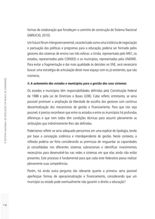 118
OSISTEMANACIONALDEEDUCAÇÃO:EMBUSCADECONSENSOS
formas de colaboração que fortaleçam o caminho de construção do Sistema Nacional
(ABRUCIO, 2010).
Um futuro fórum intergovernamental,caracterizado como uma instância de negociação
e pactuação das políticas e programas para a educação, poderia ser formado pelos
gestores dos sistemas de ensino nas três esferas: a União, representada pelo MEC; os
estados, representados pelo CONSED; e os municípios, representados pela UNDIME.
Para evitar a fragmentação e dar mais qualidade às decisões no SNE, será necessário
buscar uma estratégia de articulação deste novo espaço com os já existentes, que são
inúmeros.
ii. A autonomia dos estados e municípios para a gestão dos seus sistemas
Os estados e municípios têm responsabilidades definidas pela Constituição Federal
de 1988 e pela Lei de Diretrizes e Bases (LDB). Cabe refletir, entretanto, se seria
possível promover a ampliação da liberdade de escolha dos gestores com contínua
descentralização dos mecanismos de gestão e financiamento. Para que isto seja
possível, é preciso reconhecer que entre os estados e entre os municípios há profundas
diferenças e que nem todos têm condições técnicas para assumir plenamente as
atribuições que indistintamente lhes são definidas.
Poderíamos refletir se seria adequado pensarmos em uma espécie de tipologia, tendo
por base a concepção sistêmica e interdependente de gestão. Neste contexto, a
reflexão poderia ser feita considerando as premissas de resguardar as capacidades
já consolidadas nos diferentes sistemas subnacionais e identificar investimentos
necessários para desenvolvê-las nas redes e sistemas em que elas ainda não estão
presentes. Este processo é fundamental para que cada ente federativo possa realizar
plenamente suas competências.
Porém, há ainda outra pergunta tão relevante quanto a primeira: seria possível
aperfeiçoar formas de operacionalização e financiamento, considerando que um
município ou estado pode eventualmente não garantir o direito a educação?
 