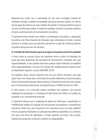 119
OSistemaNacionaldeEducação:diversosolhares80anosapósoManifesto
Deparamo-nos, então, com a necessidade de uma nova concepção nacional de
avaliação vinculada a padrões de qualidade que possa promover ajustes no nível ou
tipo de apoio da União (e por vezes também do estado). É importante definir se este é
um bom caminho para ampliar o modelo de avaliação, tornando o processo avaliativo
útil para o aprimoramento do funcionamento do sistema.
É importante ainda ressaltar que, embora a coordenação, articulação e a proposição
da política e do Plano Nacional de Educação sejam atribuições da União, é preciso
estimular os estados para que exercitem plenamente o papel de instâncias gestoras
da política educacional em seu território.
iii. O modelo de financiamento capaz de assegurar um padrão nacional de qualidade
A forma como os recursos fiscais são repartidos entre os entes da federação, de
modo que todos disponham de capacidade de financiamento compatível com suas
responsabilidades, é uma questão central de qualquer regime federativo. O equilíbrio
entre responsabilidades e recursos tem solução tão complexa quanto maiores forem
as disparidades regionais e sociais (RESENDE, 2010).
Um equilíbrio desta natureza depende mais de uma reforma tributária, que pode
exigir muito mais tempo para a construção de acordos federativos, do que do próprio
Sistema Nacional de Educação. Neste contexto, é fundamental encontrar uma solução
para o financiamento educacional, considerando que o FUNDEB termina em 2020.
O novo quadro a ser construído poderia considerar dois aspectos: uma possível
ampliação de equalização e a vinculação do Valor Aluno Ano (VAA) a um padrão de
qualidade a ser nacionalmente pactuado.
É importante observar que a ampliação do aporte da União para a equalização no
FUNDEB pode implicar em redução do financiamento de programas e transferências
voluntárias. Neste caso, seria importante criar mecanismos para um maior equilíbrio
entre os programas focalizados na superação de problemas específicos e os universais.
Esta seria uma forma de aperfeiçoar a função supletiva da União e dos estados,
evitando que programas universais cristalizem as desigualdades.
 