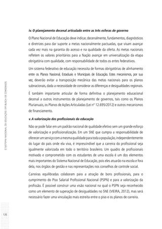 120
OSISTEMANACIONALDEEDUCAÇÃO:EMBUSCADECONSENSOS
iv. O planejamento decenal articulado entre as três esferas de governo
O Plano Nacional de Educação deve indicar, decenalmente, fundamentos, diagnósticos
e diretrizes para dar suporte a metas nacionalmente pactuadas, que visam avançar
cada vez mais na garantia do acesso e na qualidade da oferta. As metas nacionais
refletem os valores prioritários para a Nação avançar em universalização da etapa
obrigatória com qualidade, com responsabilidade de todos os entes federativos.
Um sistema federativo de educação necessita de formas obrigatórias de alinhamento
entre os Planos Nacional, Estaduais e Municipais de Educação. Estes mecanismos, por sua
vez, deverão evitar a transposição mecânica das metas nacionais para os planos
subnacionais, dada a necessidade de considerar as diferenças e desigualdades regionais.
É também importante articular de forma definitiva o planejamento educacional
decenal a outros instrumentos de planejamento de governos, tais como os Planos
Plurianuais, os Planos de Ações Articuladas (Lei nº 12.695/2012) e outros mecanismos
de financiamento.
v. A valorização dos profissionais da educação
Não se pode falar em um padrão nacional de qualidade efetivo sem um grande esforço
de valorização e profissionalização. Em um SNE que cumpra a responsabilidade de
oferecerumserviçocomamesmaqualidadeparatodaapopulação,independentemente
do lugar do país onde ela viva, é imprescindível que a carreira do profissional seja
igualmente valorizada em todo o território brasileiro. Um quadro de profissionais
motivado e comprometido com os estudantes de uma escola é um dos elementos
mais importantes do Sistema Nacional de Educação, pois eles atuarão na escola e fora
dela, nos órgãos de gestão e nas representações nos conselhos de controle social.
Carreiras equilibradas colaboram para a atração de bons profissionais, para o
cumprimento do Piso Salarial Profissional Nacional (PSPN) e para a valorização da
profissão. É possível construir uma visão nacional na qual o PSPN seja reconhecido
como um elemento de superação de desigualdades no SNE (VIEIRA, 2012), mas será
necessário fazer uma vinculação mais estreita entre o piso e os planos de carreira.
 