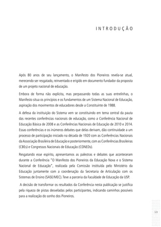13
I N T R O D U Ç Ã O
Após 80 anos de seu lançamento, o Manifesto dos Pioneiros revela-se atual,
merecendo ser resgatado, reinventado e erigido em documento fundador da proposta
de um projeto nacional de educação.
Embora de forma não explícita, mas perpassando todas as suas entrelinhas, o
Manifesto situa os princípios e os fundamentos de um Sistema Nacional de Educação,
aspiração dos movimentos de educadores desde a Constituinte de 1988.
A defesa da instituição do Sistema vem se constituindo em tema central da pauta
das recentes conferências nacionais de educação, como a Conferência Nacional de
Educação Básica de 2008 e as Conferências Nacionais de Educação de 2010 e 2014.
Essas conferências e os inúmeros debates que delas derivam, dão continuidade a um
processo de participação iniciado na década de 1920 com as Conferências Nacionais
daAssociação Brasileira de Educação e posteriormente,com as Conferências Brasileiras
(CBEs) e Congressos Nacionais de Educação (CONEDs).
Resgatando esse espírito, apresentamos as palestras e debates que aconteceram
durante a Conferência “O Manifesto dos Pioneiros da Educação Nova e o Sistema
Nacional de Educação”, realizada pela Comissão instituída pelo Ministério da
Educação juntamente com a coordenação da Secretaria de Articulação com os
Sistemas de Ensino (SASE/MEC).Teve a parceria da Faculdade de Educação da USP.
A decisão de transformar os resultados da Conferência nesta publicação se justifica
pela riqueza de pistas desveladas pelos participantes, indicando caminhos possíveis
para a realização do sonho dos Pioneiros.
 