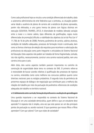 121
OSistemaNacionaldeEducação:diversosolhares80anosapósoManifesto
Como cada profissional hoje se vincula a uma condição diferenciada de trabalho, dada
a autonomia administrativa do ente federativo que o contratou, as situações podem
variar desde a ausência de planos de carreira até a existência de planos aprovados,
porém não efetivados, e uma gama imensa de planos com lógicas distintas em
execução (GOUVEIA; TAVARES, 2012). A diversidade de modelos (elevada variação
entre o maior e o menor salário, tipos diferentes de gratificações, regras muito
diferenciadas de promoção) dificulta a viabilidade dos objetivos da Lei do Piso (Lei nº
11.738, de 16 de julho de 2008). Portanto, parâmetros de carreira, salários atrativos,
condições de trabalho adequadas, processos de formação inicial e continuada, bem
como as formas criteriosas de seleção são requisitos para reconhecer a valorização dos
profissionais da educação como parte integrante e articuladora do Sistema Nacional
de Educação. Estes aspectos não podem ser tratados de forma fragmentada, contudo,
isto não significa, necessariamente, construir uma carreira nacional padrão, nem uma
carreira única para o país.
Além disto, dois outros aspectos também parecem importantes no caminho da
construção de organicidade deste tema no contexto do SNE. O primeiro refere-se
à necessidade de buscar acordos relativos à qualificação dos processos de ingresso
na carreira, entendidos tanto como melhoria nos concursos públicos quanto como
diretrizes nacionais para os estágios probatórios. O segundo trata da pertinência de
prevermos espaços de diálogo e de negociação que contribuam para a melhoria das
relações de trabalho por meio da pactuação de parâmetros referenciais de condições
adequadas de trabalho no território nacional.
vi.Oalinhamentoentrecurrículo,formaçãodeprofessoreseavaliaçãodeaprendizagem
Uma questão importante a ser respondida no contexto do Sistema Nacional de
Educação é: em uma sociedade democrática, quem define o que um estudante deve
aprender? A resposta não é simples, uma vez que este parece ser um dos principais
pontos de pactuação ou acordo nacional. O que queremos que nossos filhos e filhas
aprendam? Com que valores? Com que visões de sociedade?
 