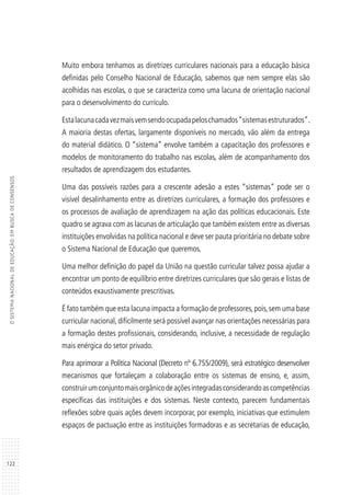 122
OSISTEMANACIONALDEEDUCAÇÃO:EMBUSCADECONSENSOS
Muito embora tenhamos as diretrizes curriculares nacionais para a educação básica
definidas pelo Conselho Nacional de Educação, sabemos que nem sempre elas são
acolhidas nas escolas, o que se caracteriza como uma lacuna de orientação nacional
para o desenvolvimento do currículo.
Estalacunacadavezmaisvemsendoocupadapeloschamados“sistemasestruturados”.
A maioria destas ofertas, largamente disponíveis no mercado, vão além da entrega
do material didático. O “sistema” envolve também a capacitação dos professores e
modelos de monitoramento do trabalho nas escolas, além de acompanhamento dos
resultados de aprendizagem dos estudantes.
Uma das possíveis razões para a crescente adesão a estes “sistemas” pode ser o
visível desalinhamento entre as diretrizes curriculares, a formação dos professores e
os processos de avaliação de aprendizagem na ação das políticas educacionais. Este
quadro se agrava com as lacunas de articulação que também existem entre as diversas
instituições envolvidas na política nacional e deve ser pauta prioritária no debate sobre
o Sistema Nacional de Educação que queremos.
Uma melhor definição do papel da União na questão curricular talvez possa ajudar a
encontrar um ponto de equilíbrio entre diretrizes curriculares que são gerais e listas de
conteúdos exaustivamente prescritivas.
É fato também que esta lacuna impacta a formação de professores,pois,sem uma base
curricular nacional, dificilmente será possível avançar nas orientações necessárias para
a formação destes profissionais, considerando, inclusive, a necessidade de regulação
mais enérgica do setor privado.
Para aprimorar a Política Nacional (Decreto nº 6.755/2009), será estratégico desenvolver
mecanismos que fortaleçam a colaboração entre os sistemas de ensino, e, assim,
construirumconjuntomaisorgânicodeaçõesintegradasconsiderandoascompetências
específicas das instituições e dos sistemas. Neste contexto, parecem fundamentais
reflexões sobre quais ações devem incorporar, por exemplo, iniciativas que estimulem
espaços de pactuação entre as instituições formadoras e as secretarias de educação,
 