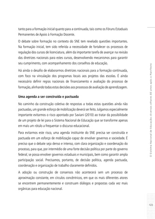 123
OSistemaNacionaldeEducação:diversosolhares80anosapósoManifesto
tanto para a formação inicial quanto para a continuada, tais como os Fóruns Estaduais
Permanentes de Apoio à Formação Docente.
O debate sobre formação no contexto do SNE tem revelado questões importantes.
Na formação inicial, tem sido referida a necessidade de fortalecer os processos de
regulação dos cursos de licenciatura, além da importante tarefa de avançar na revisão
das diretrizes nacionais para estes cursos, desenvolvendo mecanismos para garantir
seu cumprimento, com acompanhamento dos conselhos de educação.
Há ainda o desafio de elaborarmos diretrizes nacionais para a formação continuada,
com foco na vinculação dos programas locais aos projetos das escolas. É ainda
necessário definir regras nacionais de financiamento e avaliação do processo de
formação,alinhando todas estas decisões aos processos de avaliação de aprendizagem.
Uma agenda a ser construída e pactuada
No caminho da construção coletiva de respostas a todas estas questões ainda não
pactuadas,um grande esforço de mobilização deverá ser feito.Julgamos especialmente
importante evitarmos o risco apontado por Saviani (2010) ao tratar da possibilidade
de um projeto de lei para o Sistema Nacional de Educação que se transforme apenas
em mais um rótulo a frequentar o discurso educacional.
Para evitarmos este risco, uma agenda instituinte do SNE precisa ser construída e
pactuada em um esforço de mobilização capaz de envolver governos e sociedade. É
preciso que o debate seja denso e intenso, com clara organização e coordenação do
processo, para que, por intermédio de uma forte decisão política por parte do governo
federal, se possa envolver governos estaduais e municipais, bem como garantir ampla
participação social. Precisamos, portanto, de decisão política, agenda pactuada,
coordenação e organização de trabalho claramente definidos.
A adoção ou construção de consensos não acontecerá sem um processo de
aproximação constante, em círculos concêntricos, em que os mais diferentes atores
se encontrem permanentemente e construam diálogos e propostas cada vez mais
orgânicas para educação nacional.
 