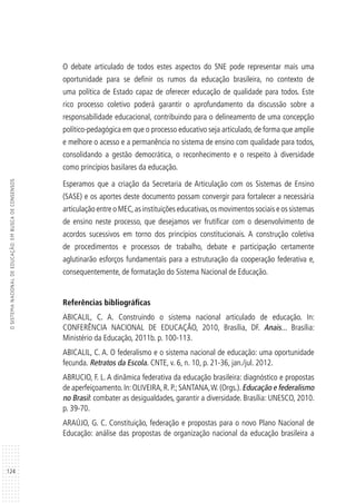 124
OSISTEMANACIONALDEEDUCAÇÃO:EMBUSCADECONSENSOS
O debate articulado de todos estes aspectos do SNE pode representar mais uma
oportunidade para se definir os rumos da educação brasileira, no contexto de
uma política de Estado capaz de oferecer educação de qualidade para todos. Este
rico processo coletivo poderá garantir o aprofundamento da discussão sobre a
responsabilidade educacional, contribuindo para o delineamento de uma concepção
político-pedagógica em que o processo educativo seja articulado, de forma que amplie
e melhore o acesso e a permanência no sistema de ensino com qualidade para todos,
consolidando a gestão democrática, o reconhecimento e o respeito à diversidade
como princípios basilares da educação.
Esperamos que a criação da Secretaria de Articulação com os Sistemas de Ensino
(SASE) e os aportes deste documento possam convergir para fortalecer a necessária
articulação entre o MEC,as instituições educativas,os movimentos sociais e os sistemas
de ensino neste processo, que desejamos ver frutificar com o desenvolvimento de
acordos sucessivos em torno dos princípios constitucionais. A construção coletiva
de procedimentos e processos de trabalho, debate e participação certamente
aglutinarão esforços fundamentais para a estruturação da cooperação federativa e,
consequentemente, de formatação do Sistema Nacional de Educação.
Referências bibliográficas
ABICALIL, C. A. Construindo o sistema nacional articulado de educação. In:
CONFERÊNCIA NACIONAL DE EDUCAÇÃO, 2010, Brasília, DF. Anais... Brasília:
Ministério da Educação, 2011b. p. 100-113.
ABICALIL, C. A. O federalismo e o sistema nacional de educação: uma oportunidade
fecunda. Retratos da Escola. CNTE, v. 6, n. 10, p. 21-36, jan./jul. 2012.
ABRUCIO, F. L. A dinâmica federativa da educação brasileira: diagnóstico e propostas
de aperfeiçoamento.In:OLIVEIRA,R.P.;SANTANA,W.(Orgs.).Educação e federalismo
no Brasil: combater as desigualdades, garantir a diversidade. Brasília: UNESCO, 2010.
p. 39-70.
ARAÚJO, G. C. Constituição, federação e propostas para o novo Plano Nacional de
Educação: análise das propostas de organização nacional da educação brasileira a
 