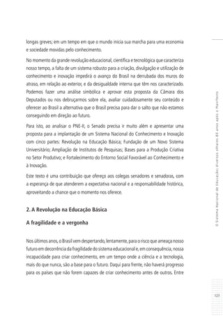127
OSistemaNacionaldeEducação:diversosolhares80anosapósoManifesto
longas greves; em um tempo em que o mundo inicia sua marcha para uma economia
e sociedade movidas pelo conhecimento.
No momento da grande revolução educacional, científica e tecnológica que caracteriza
nosso tempo, a falta de um sistema robusto para a criação, divulgação e utilização de
conhecimento e inovação impedirá o avanço do Brasil na derrubada dos muros do
atraso, em relação ao exterior, e da desigualdade interna que têm nos caracterizado.
Podemos fazer uma análise simbólica e aprovar esta proposta da Câmara dos
Deputados ou nos debruçarmos sobre ela, avaliar cuidadosamente seu conteúdo e
oferecer ao Brasil a alternativa que o Brasil precisa para dar o salto que não estamos
conseguindo em direção ao futuro.
Para isto, ao analisar o PNE-II, o Senado precisa ir muito além e apresentar uma
proposta para a implantação de um Sistema Nacional do Conhecimento e Inovação
com cinco partes: Revolução na Educação Básica; Fundação de um Novo Sistema
Universitário; Ampliação de Institutos de Pesquisas; Bases para a Produção Criativa
no Setor Produtivo; e Fortalecimento do Entorno Social Favorável ao Conhecimento e
à Inovação.
Este texto é uma contribuição que ofereço aos colegas senadores e senadoras, com
a esperança de que atenderem a expectativa nacional e a responsabilidade histórica,
aproveitando a chance que o momento nos oferece.
2. A Revolução na Educação Básica
A fragilidade e a vergonha
Nos últimos anos,o Brasil vem despertando,lentamente,para o risco que ameaça nosso
futuro em decorrência da fragilidade do sistema educacional e,em consequência,nossa
incapacidade para criar conhecimento, em um tempo onde a ciência e a tecnologia,
mais do que nunca, são a base para o futuro. Daqui para frente, não haverá progresso
para os países que não forem capazes de criar conhecimento antes de outros. Entre
 