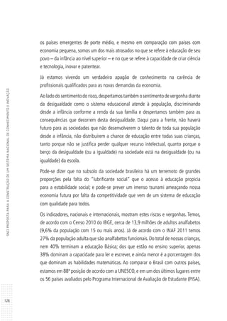 128
SNCIPROPOSTAPARAACONSTRUÇÃODEUMSISTEMANACIONALDECONHECIMENTOEINOVAÇÃO
os países emergentes de porte médio, e mesmo em comparação com países com
economia pequena, somos um dos mais atrasados no que se refere à educação de seu
povo – da infância ao nível superior – e no que se refere à capacidade de criar ciência
e tecnologia, inovar e patentear.
Já estamos vivendo um verdadeiro apagão de conhecimento na carência de
profissionais qualificados para as novas demandas da economia.
Ao lado do sentimento do risco,despertamos também o sentimento de vergonha diante
da desigualdade como o sistema educacional atende à população, discriminando
desde a infância conforme a renda da sua família e despertamos também para as
consequências que decorrem desta desigualdade. Daqui para a frente, não haverá
futuro para as sociedades que não desenvolverem o talento de toda sua população
desde a infância, não distribuírem a chance de educação entre todas suas crianças,
tanto porque não se justifica perder qualquer recurso intelectual, quanto porque o
berço da desigualdade (ou a igualdade) na sociedade está na desigualdade (ou na
igualdade) da escola.
Pode-se dizer que no subsolo da sociedade brasileira há um terremoto de grandes
proporções pela falta do “lubrificante social” que o acesso à educação propicia
para a estabilidade social; e pode-se prever um imenso tsunami ameaçando nossa
economia futura por falta da competitividade que vem de um sistema de educação
com qualidade para todos.
Os indicadores, nacionais e internacionais, mostram estes riscos e vergonhas. Temos,
de acordo com o Censo 2010 do IBGE, cerca de 13,9 milhões de adultos analfabetos
(9,6% da população com 15 ou mais anos). Já de acordo com o INAF 2011 temos
27% da população adulta que são analfabetos funcionais. Do total de nossas crianças,
nem 40% terminam a educação Básica; dos que estão no ensino superior, apenas
38% dominam a capacidade para ler e escrever, e ainda menor é a porcentagem dos
que dominam as habilidades matemáticas. Ao comparar o Brasil com outros países,
estamos em 88ª posição de acordo com a UNESCO, e em um dos últimos lugares entre
os 56 países avaliados pelo Programa Internacional de Avaliação de Estudante (PISA).
 