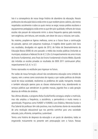 129
OSistemaNacionaldeEducação:diversosolhares80anosapósoManifesto
Isto é a consequência de nossa longa história de abandono da educação. Nossos
professores da educação básica estão entre os que recebem piores salários, são menos
respeitados socialmente e sobre os quais menos se exige; nossos prédios escolares e
equipamentos pedagógicos estão entre os que têm pior qualidade; milhares de nossas
escolas não passam de restaurante mirim: o aluno frequenta apenas pela merenda,
sem exigências, sem leituras, sem estudos, sem dever de casa e, inclusive, sem aulas.
No máximo, propõem-se ligeiras melhoras, como se o futuro fosse a continuação
do passado, apenas com pequenas mudanças. A tragédia deste quadro está clara
nos resultados, divulgados em agosto de 2012, do Índice de Desenvolvimento da
Educação Básica (IDEB) do ano passado: a média das escolas públicas (incluindo as
municipais, estaduais e federais) foi de 4,7; 3,9 e 3,4 respectivamente nos anos iniciais
do Ensino Fundamental, anos finais do Ensino Fundamental e Ensino Médio. Quando
são incluídas as escolas privadas os resultados do IDEB 2011 continuaram pífios:
respectivamente 5,0; 4,1 e 3,7.
Fomos reprovados no vestibular para ingressar no futuro.
Por razões de nossa formação cultural não consideramos educação como símbolo de
riqueza, nem a vemos como construtora de riqueza; e por razões políticas da divisão
social de nossa sociedade, resolvemos os problemas de saúde, transporte, moradia
e também educação apenas para as classes relativamente ricas, abandonando os
serviços públicos que atenderiam às grandes massas, jogando fora a cada geração
dezenas de milhões de cérebros.
Nas últimas décadas, o programa Bolsa Escola/Família conseguiu ampliar a matrícula,
mas não ampliou a frequência, a assistência, a permanência e muito menos o
aprendizado. Programas como FUNDEF e FUNDEB, Livro Didático, Merenda Escolar e
Piso Salarial do professor têm sido positivos, mas insuficientes diante da necessidade
de uma revolução educacional que nos permita caminhar para uma sociedade
educada, justa, eficiente, competitiva, sustentável.
Temos uma história de desprezo da educação e um pacto de abandono, todos se
enganando mutuamente no presente sem preocupação com o futuro. Nossas
 