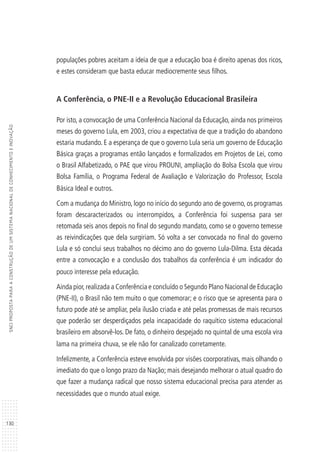 130
SNCIPROPOSTAPARAACONSTRUÇÃODEUMSISTEMANACIONALDECONHECIMENTOEINOVAÇÃO
populações pobres aceitam a ideia de que a educação boa é direito apenas dos ricos,
e estes consideram que basta educar mediocremente seus filhos.
A Conferência, o PNE-II e a Revolução Educacional Brasileira
Por isto, a convocação de uma Conferência Nacional da Educação, ainda nos primeiros
meses do governo Lula, em 2003, criou a expectativa de que a tradição do abandono
estaria mudando. E a esperança de que o governo Lula seria um governo de Educação
Básica graças a programas então lançados e formalizados em Projetos de Lei, como
o Brasil Alfabetizado, o PAE que virou PROUNI, ampliação do Bolsa Escola que virou
Bolsa Família, o Programa Federal de Avaliação e Valorização do Professor, Escola
Básica Ideal e outros.
Com a mudança do Ministro, logo no início do segundo ano de governo, os programas
foram descaracterizados ou interrompidos, a Conferência foi suspensa para ser
retomada seis anos depois no final do segundo mandato, como se o governo temesse
as reivindicações que dela surgiriam. Só volta a ser convocada no final do governo
Lula e só conclui seus trabalhos no décimo ano do governo Lula-Dilma. Esta década
entre a convocação e a conclusão dos trabalhos da conferência é um indicador do
pouco interesse pela educação.
Ainda pior,realizada a Conferência e concluído o Segundo Plano Nacional de Educação
(PNE-II), o Brasil não tem muito o que comemorar; e o risco que se apresenta para o
futuro pode até se ampliar, pela ilusão criada e até pelas promessas de mais recursos
que poderão ser desperdiçados pela incapacidade do raquítico sistema educacional
brasileiro em absorvê-los. De fato, o dinheiro despejado no quintal de uma escola vira
lama na primeira chuva, se ele não for canalizado corretamente.
Infelizmente, a Conferência esteve envolvida por visões coorporativas, mais olhando o
imediato do que o longo prazo da Nação; mais desejando melhorar o atual quadro do
que fazer a mudança radical que nosso sistema educacional precisa para aten­der as
necessidades que o mundo atual exige.
 