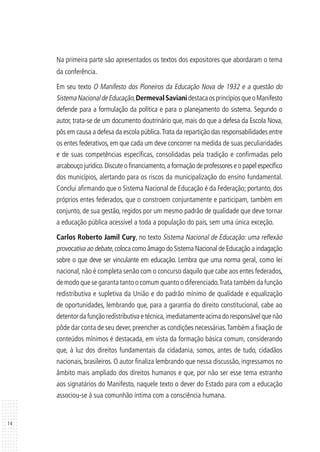 14
Na primeira parte são apresentados os textos dos expositores que abordaram o tema
da conferência.
Em seu texto O Manifesto dos Pioneiros da Educação Nova de 1932 e a questão do
SistemaNacionaldeEducação,DermevalSavianidestacaosprincípiosqueoManifesto
defende para a formulação da política e para o planejamento do sistema. Segundo o
autor, trata-se de um documento doutrinário que, mais do que a defesa da Escola Nova,
pôs em causa a defesa da escola pública.Trata da repartição das responsabilidades entre
os entes federativos, em que cada um deve concorrer na medida de suas peculiaridades
e de suas competências específicas, consolidadas pela tradição e confirmadas pelo
arcabouço jurídico.Discute o financiamento,a formação de professores e o papel específico
dos municípios, alertando para os riscos da municipalização do ensino fundamental.
Conclui afirmando que o Sistema Nacional de Educação é da Federação; portanto, dos
próprios entes federados, que o constroem conjuntamente e participam, também em
conjunto, de sua gestão, regidos por um mesmo padrão de qualidade que deve tornar
a educação pública acessível a toda a população do país, sem uma única exceção.
Carlos Roberto Jamil Cury, no texto Sistema Nacional de Educação: uma reflexão
provocativa ao debate,coloca como âmago do Sistema Nacional de Educação a indagação
sobre o que deve ser vinculante em educação. Lembra que uma norma geral, como lei
nacional, não é completa senão com o concurso daquilo que cabe aos entes federados,
de modo que se garanta tanto o comum quanto o diferenciado.Trata também da função
redistributiva e supletiva da União e do padrão mínimo de qualidade e equalização
de oportunidades, lembrando que, para a garantia do direito constitucional, cabe ao
detentor da função redistributiva e técnica,imediatamente acima do responsável que não
pôde dar conta de seu dever, preencher as condições necessárias.Também a fixação de
conteúdos mínimos é destacada, em vista da formação básica comum, considerando
que, à luz dos direitos fundamentais da cidadania, somos, antes de tudo, cidadãos
nacionais, brasileiros. O autor finaliza lembrando que nessa discussão, ingressamos no
âmbito mais ampliado dos direitos humanos e que, por não ser esse tema estranho
aos signatários do Manifesto, naquele texto o dever do Estado para com a educação
associou-se à sua comunhão íntima com a consciência humana.
 