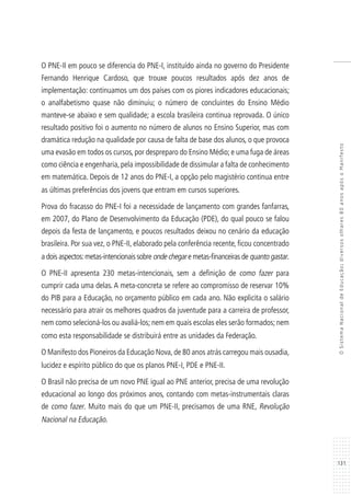 131
OSistemaNacionaldeEducação:diversosolhares80anosapósoManifesto
O PNE-II em pouco se diferencia do PNE-I, instituído ainda no governo do Presidente
Fernando Henrique Cardoso, que trouxe poucos resultados após dez anos de
implementação: continuamos um dos países com os piores indicadores educacionais;
o analfabetismo quase não diminuiu; o número de concluintes do Ensino Médio
manteve-se abaixo e sem qualidade; a escola brasileira continua reprovada. O único
resultado positivo foi o aumento no número de alunos no Ensino Superior, mas com
dramática redução na qualidade por causa de falta de base dos alunos, o que provoca
uma evasão em todos os cursos, por despreparo do Ensino Médio; e uma fuga de áreas
como ciência e engenharia,pela impossibilidade de dissimular a falta de conhecimento
em matemática. Depois de 12 anos do PNE-I, a opção pelo magistério continua entre
as últimas preferências dos jovens que entram em cursos superiores.
Prova do fracasso do PNE-I foi a necessidade de lançamento com grandes fanfarras,
em 2007, do Plano de Desenvolvimento da Educação (PDE), do qual pouco se falou
depois da festa de lançamento, e poucos resultados deixou no cenário da educação
brasileira. Por sua vez, o PNE-II, elaborado pela conferência recente, ficou concentrado
a dois aspectos:metas-intencionais sobre onde chegar e metas-financeiras de quanto gastar.
O PNE-II apresenta 230 metas-intencionais, sem a definição de como fazer para
cumprir cada uma delas. A meta-concreta se refere ao compromisso de reservar 10%
do PIB para a Educação, no orçamento público em cada ano. Não explicita o salário
necessário para atrair os melhores quadros da juventude para a carreira de professor,
nem como selecioná-los ou avaliá-los; nem em quais escolas eles serão formados; nem
como esta responsabilidade se distribuirá entre as unidades da Federação.
O Manifesto dos Pioneiros da Educação Nova,de 80 anos atrás carregou mais ousadia,
lucidez e espírito público do que os planos PNE-I, PDE e PNE-II.
O Brasil não precisa de um novo PNE igual ao PNE anterior, precisa de uma revolução
educacional ao longo dos próximos anos, contando com metas-instrumentais claras
de como fazer. Muito mais do que um PNE-II, precisamos de uma RNE, Revolução
Nacional na Educação.
 
