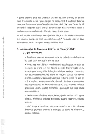 132
SNCIPROPOSTAPARAACONSTRUÇÃODEUMSISTEMANACIONALDECONHECIMENTOEINOVAÇÃO
A grande diferença entre mais um PNE e uma RNE está em: primeiro, que em um
prazo determinado nossas escolas estejam no mesmo nível de qualidade daqueles
países que fizeram suas revoluções educacionais no século XX, como Coreia do Sul
e Finlândia; e segundo, que as crianças de famílias com baixa renda terão acesso à
escola com mesma qualidade dos filhos das classes de alta renda.
Por mais recursos financeiros que nele sejam investidos,este salto não será conseguido
com pequenos avanços no Atual Sistema Educacional. A Revolução exige um Novo
Sistema Educacional a ser implantado substituindo o atual.
Os instrumentos da Revolução Nacional na Educação (RNE)
a) O que é necessário
• Mais tempo na escola ao longo do ano e em cada dia para toda criança
ou jovem dos 4 anos aos 18 anos de idade.
• Professores com salários e reconhecimento social capazes de atrair ao
magistério os jovens com mais talento, exigindo deles formação sólida,
vocação para o magistério, dedicação exclusiva e avaliações constantes;
com estabilidade-responsável, estável em relação à política, mas não em
relação a avaliações. Os docentes precisam reduzir o tempo em sala de
aula e ampliar o tempo para estudo, orientação de alunos, conversas com
os pais, participação em seminários e cursos. Ao longo de toda a atividade
profissional devem receber permanente qualificação nos mais novos
métodos didáticos.
• Prédios mais confortáveis, bonitos, bem equipados com laboratórios para
ciências, informática, televisão, bibliotecas, quadras esportivas, espaços
culturais.
• Mais tempo com leituras, atividades culturais e esportivas, debates
filosóficos, promoção científica e ampliação do estudo de matemática,
ciências e idiomas.
 