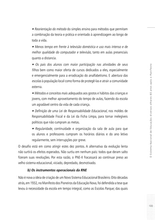 133
OSistemaNacionaldeEducação:diversosolhares80anosapósoManifesto
• Reorientação do método do simples ensino para métodos que permitam
a combinação da teoria e prática e orientado à aprendizagem ao longo de
toda a vida.
• Menos tempo em frente à televisão doméstica e uso mais intenso e de
melhor qualidade do computador e televisão, tanto em aulas presenciais
quanto a distancia.
• Os pais dos alunos com maior participação nas atividades de seus
filhos bem como maior oferta de cursos dedicados a eles, especialmente
e emergencialmente para a erradicação do analfabetismo. E abertura das
escolas à população local como forma de protegê-las e atrair a comunidade
externa.
• Métodos e conceitos mais adequados aos gostos e hábitos das crianças e
jovens, com melhor aproveitamento do tempo de aulas, fazendo da escola
um agradável centro da vida de cada criança.
• Definição de uma Lei de Responsabilidade Educacional, nos moldes de
Responsabilidade Fiscal e da Lei da Ficha Limpa, para tornar inelegíveis
políticos que não cumpram as metas.
• Regularidade, continuidade e organização da sala de aula para que
os alunos e professores cumpram os horários diários e do ano letivo
regularmente, sem interrupções por greve.
O desafio está em como atingir estes dez pontos. A alternativa da evolução lenta
não surtirá os efeitos esperados. Não surtiu em nenhum país: todos que deram salto
fizeram suas revoluções. Por esta razão, o PNE-II fracassará ao continuar preso ao
velho sistema educacional, viciado, depredado, desmotivado.
b) Os instrumentos operacionais da RNE
Não é nova a ideia de criação de um Novo Sistema Educacional Brasileiro.Oito décadas
atrás,em 1932,no Manifesto dos Pioneiros da Educação Nova,foi defendida a tese que
levou à necessidade da escola em tempo integral, como as Escolas Parque; das quais
 