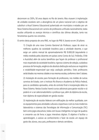 134
SNCIPROPOSTAPARAACONSTRUÇÃODEUMSISTEMANACIONALDECONHECIMENTOEINOVAÇÃO
decorreram os CIEPs, 50 anos depois no Rio de Janeiro. Mas visavam à implantação
de unidades escolares sem a abrangência de um plano nacional com o objetivo de
substituir o Atual Sistema Educacional pulverizado em municípios e estados por um
Novo Sistema Educacional com carreira de professores unificada nacionalmente, todas
escolas utilizando os avanços técnicos e científicos das últimas décadas, tanto nas
ferramentas quanto nos conceitos.
O centro desta proposta de uma RNE, no lugar do PNE-II, baseia-se em 20 pilares:
1) Criação de uma nova Carreira Nacional do Professor, capaz de atrair os
melhores quadros da sociedade brasileira para a atividade docente, o que
exige um salário mensal de aproximadamente R$ 9.000,00 (equivalente à
média recebida pelos docentes em países como Coreia do Sul, Finlândia, Chile
e Austrália) além de outros benefícios que façam do professor o profissional
mais respeitado da sociedade brasileira; rigoroso sistema de seleção, cuidadoso
processo de formação, exigência de absoluta dedicação exclusiva ao magistério
e estabilidade-responsável que exija avaliação periódica. Estes professores
serãolotadosnasmesmascidadesenasmesmasescolas,conformeoitem5abaixo.
2) Instalação de escolas para formação de professores, nos moldes de outras
carreiras de Estado, com o Instituto Rio Branco e Academia da Polícia Federal,
para os candidatos aprovados, antes do contrato final e incorporação deles no
Novo Sistema. Nestas Escolas haverá cursos adicionais para gestor escolar e só
poderá vir a ser selecionado/eleito o professor que, além do diploma da escola,
tiver diploma de especialidade em gestão escolar.
3) Implantação de escolas federais com edificações da melhor qualidade, com
os equipamentos para atividades culturais e esportivas e com os mais modernos
laboratórios e sistemas das Tecnologias de Informação e Comunicação (TIC)
bem como jogos educativos; todas com lousas inteligentes no lugar de quadros
e crescente uso de livros e jogos interativos digitais. O objetivo é facilitar a
aprendizagem, o acesso ao conhecimento e fazer da escola um espaço do
gosto dos alunos, seus pais, professores e demais servidores.
 