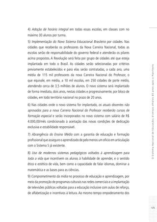 135
OSistemaNacionaldeEducação:diversosolhares80anosapósoManifesto
4) Adoção de horário integral em todas essas escolas, em classes com no
máximo 30 alunos por turma.
5) Implementação do Novo Sistema Educacional Brasileiro por cidades. Nas
cidades que receberão os professores da Nova Carreira Nacional, todas as
escolas serão de responsabilidade do governo federal e atenderão os pilares
acima propostos. A Revolução será feita por grupo de cidades até que esteja
implantada em todo o Brasil. As cidades serão selecionadas por critérios
previamente estabelecidos e para elas serão contratadas, a cada ano, uma
média de 115 mil professores da nova Carreira Nacional do Professor, o
que equivale, em média, a 10 mil escolas, em 250 cidades de porte médio,
atendendo cerca de 3,5 milhões de alunos. O novo sistema será implantado
de forma imediata, dois anos, nestas cidades e progressivamente, por bloco de
cidades, em todo território nacional no prazo de 20 anos.
6) Nas cidades onde o novo sistema for implantado, os atuais docentes não
aprovados para a nova Carreira Nacional do Professor receberão cursos de
formação especial e serão incorporados no novo sistema com salário de R$
4.000,00/mês condicionado à aceitação das novas condições de dedicação
exclusiva e estabilidade responsável.
7) Abrangência do Ensino Médio com a garantia de educação e formação
profissional que assegure o aprendizado de pelo menos um ofício em articulação
com o Sistema S já existente.
8) Uso de modernos sistemas pedagógicos voltados à aprendizagem para
toda a vida que incentivem os alunos à habilidade de aprender, e o sentido
ético e estético de vida, bem como a capacidade de falar idiomas, dominar a
matemática e as bases para as ciências.
9) Comprometimento da mídia no processo de educação e aprendizagem, por
meio da promoção de programas culturais nas redes comerciais e a implantação
de televisões públicas voltadas para a educação inclusive com aulas de reforço,
de alfabetização e incentivos à leitura. Ao mesmo tempo empoderamento dos
 