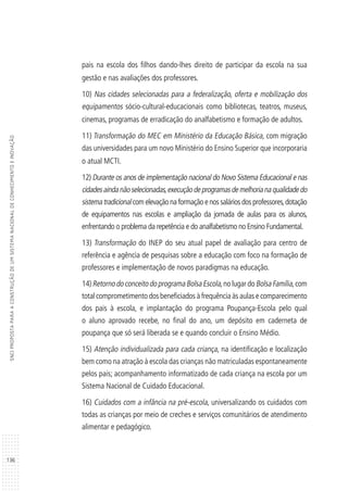 136
SNCIPROPOSTAPARAACONSTRUÇÃODEUMSISTEMANACIONALDECONHECIMENTOEINOVAÇÃO
pais na escola dos filhos dando-lhes direito de participar da escola na sua
gestão e nas avaliações dos professores.
10) Nas cidades selecionadas para a federalização, oferta e mobilização dos
equipamentos sócio-cultural-educacionais como bibliotecas, teatros, museus,
cinemas, programas de erradicação do analfabetismo e formação de adultos.
11) Transformação do MEC em Ministério da Educação Básica, com migração
das universidades para um novo Ministério do Ensino Superior que incorporaria
o atual MCTI.
12) Durante os anos de implementação nacional do Novo Sistema Educacional e nas
cidadesaindanãoselecionadas,execuçãodeprogramasdemelhorianaqualidadedo
sistema tradicional com elevação na formação e nos salários dos professores,dotação
de equipamentos nas escolas e ampliação da jornada de aulas para os alunos,
enfrentando o problema da repetência e do analfabetismo no Ensino Fundamental.
13) Transformação do INEP do seu atual papel de avaliação para centro de
referência e agência de pesquisas sobre a educação com foco na formação de
professores e implementação de novos paradigmas na educação.
14) Retorno do conceito do programa Bolsa Escola,no lugar do Bolsa Família,com
total comprometimento dos beneficiados à frequência às aulas e comparecimento
dos pais à escola, e implantação do programa Poupança-Escola pelo qual
o aluno aprovado recebe, no final do ano, um depósito em caderneta de
poupança que só será liberada se e quando concluir o Ensino Médio.
15) Atenção individualizada para cada criança, na identificação e localização
bem como na atração à escola das crianças não matriculadas espontaneamente
pelos pais; acompanhamento informatizado de cada criança na escola por um
Sistema Nacional de Cuidado Educacional.
16) Cuidados com a infância na pré-escola, universalizando os cuidados com
todas as crianças por meio de creches e serviços comunitários de atendimento
alimentar e pedagógico.
 