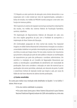 137
OSistemaNacionaldeEducação:diversosolhares80anosapósoManifesto
17) Respeito ao setor particular de educação como direito democrático e sua
cooperação com o setor estatal por meio de regulamentações, avaliações e
bolsas de estudos, nos moldes do PROUNI visando assegurar a este setor uma
função de interesse público.
18) Criação de um sistema de inspeção nacional que acompanhe o desempenho
das escolas, nos moldes dos sistemas federais de fiscalização fazendária,
sanitária, trabalhista.
19) Implantação de Departamentos Federais de Educação em cada uma
das cinco regiões geográficas do país, com a finalidade de acompanhar a
implantação do Novo Sistema de Educação.
20) Continuidade assegurada do ritmo normal das escolas. Fica impossível
imaginar um sólido Sistema Nacional de Conhecimento e Inovação se as escolas e
universidades trabalham em períodos interrompidos por paralisações no meio do
ano letivo, às vezes por longos meses. Por esta razão, é preciso criar mecanismos
que priorizem a educação por parte do setor público e reduzam as manifestações
de corporativismo por parte dos professores e servidores administrativos. Um
caminho é a instalação de um Conselho de Negociações Educacionais que
analise as reivindicações e possibilidades de atendimento sem necessidade de
paralisações. Outro seria considerar a educação um setor tão essencial que as
paralisações não seriam permitidas, sobretudo, sem desconto de ponto. E proibir
o vexaminoso instituto de reposição escolar que engana o país, por causa do
hábito de não haver desconto de salários durante paralisações.
c) Custos envolvidos
Os custos para realizar essa revolução estão detalhados no Quadro 1 e no Gráfico 1
abaixo. Nota-se que:
• Há uma notória viabilidade na proposta;
• Os custos totais (soma para o Novo Sistema Educacional e para Sistema
NacionalTradicionalVigente) evoluem de 3,8% até estabilizar-se, vinte anos
 