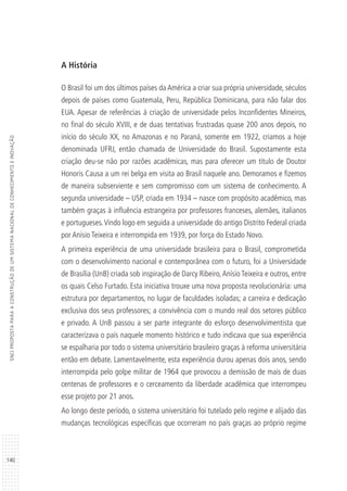 140
SNCIPROPOSTAPARAACONSTRUÇÃODEUMSISTEMANACIONALDECONHECIMENTOEINOVAÇÃO
A História
O Brasil foi um dos últimos países da América a criar sua própria universidade, séculos
depois de países como Guatemala, Peru, República Dominicana, para não falar dos
EUA. Apesar de referências à criação de universidade pelos Inconfidentes Mineiros,
no final do século XVIII, e de duas tentativas frustradas quase 200 anos depois, no
início do século XX, no Amazonas e no Paraná, somente em 1922, criamos a hoje
denominada UFRJ, então chamada de Universidade do Brasil. Supostamente esta
criação deu-se não por razões acadêmicas, mas para oferecer um título de Doutor
Honoris Causa a um rei belga em visita ao Brasil naquele ano. Demoramos e fizemos
de maneira subserviente e sem compromisso com um sistema de conhecimento. A
segunda universidade – USP, criada em 1934 – nasce com propósito acadêmico, mas
também graças à influência estrangeira por professores franceses, alemães, italianos
e portugueses.Vindo logo em seguida a universidade do antigo Distrito Federal criada
por Anísio Teixeira e interrompida em 1939, por força do Estado Novo.
A primeira experiência de uma universidade brasileira para o Brasil, comprometida
com o desenvolvimento nacional e contemporânea com o futuro, foi a Universidade
de Brasília (UnB) criada sob inspiração de Darcy Ribeiro,Anísio Teixeira e outros, entre
os quais Celso Furtado. Esta iniciativa trouxe uma nova proposta revolucionária: uma
estrutura por departamentos, no lugar de faculdades isoladas; a carreira e dedicação
exclusiva dos seus professores; a convivência com o mundo real dos setores público
e privado. A UnB passou a ser parte integrante do esforço desenvolvimentista que
caracterizava o país naquele momento histórico e tudo indicava que sua experiência
se espalharia por todo o sistema universitário brasileiro graças à reforma universitária
então em debate. Lamentavelmente, esta experiência durou apenas dois anos, sendo
interrompida pelo golpe militar de 1964 que provocou a demissão de mais de duas
centenas de professores e o cerceamento da liberdade acadêmica que interrompeu
esse projeto por 21 anos.
Ao longo deste período, o sistema universitário foi tutelado pelo regime e alijado das
mudanças tecnológicas específicas que ocorreram no país graças ao próprio regime
 