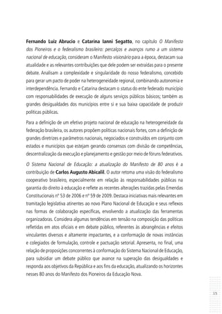 15
Fernando Luiz Abrucio e Catarina Ianni Segatto, no capítulo O Manifesto
dos Pioneiros e o federalismo brasileiro: percalços e avanços rumo a um sistema
nacional de educação, consideram o Manifesto visionário para a época, destacam sua
atualidade e as relevantes contribuições que dele podem ser extraídas para o presente
debate. Analisam a complexidade e singularidade do nosso federalismo, concebido
para gerar um pacto de poder na heterogeneidade regional, combinando autonomia e
interdependência. Fernando e Catarina destacam o status do ente federado município
com responsabilidades de execução de alguns serviços públicos básicos; também as
grandes desigualdades dos municípios entre si e sua baixa capacidade de produzir
políticas públicas.
Para a definição de um efetivo projeto nacional de educação na heterogeneidade da
federação brasileira, os autores propõem políticas nacionais fortes, com a definição de
grandes diretrizes e parâmetros nacionais, negociados e construídos em conjunto com
estados e municípios que estejam gerando consensos com divisão de competências,
descentralização da execução e planejamento e gestão por meio de fóruns federativos.
O Sistema Nacional de Educação: a atualização do Manifesto de 80 anos é a
contribuição de Carlos Augusto Abicalil. O autor retoma uma visão do federalismo
cooperativo brasileiro, especialmente em relação às responsabilidades públicas na
garantia do direito à educação e reflete as recentes alterações trazidas pelas Emendas
Constitucionais nº 53 de 2006 e nº 59 de 2009. Destaca iniciativas mais relevantes em
tramitação legislativa atinentes ao novo Plano Nacional de Educação e seus reflexos
nas formas de colaboração específicas, envolvendo a atualização das ferramentas
organizadoras. Considera algumas tendências em tensão na composição das políticas
refletidas em atos oficiais e em debate público, referentes às abrangências e efeitos
vinculantes diversos e altamente impactantes, e a conformação de novas instâncias
e colegiados de formulação, controle e pactuação setorial. Apresenta, no final, uma
relação de proposições concorrentes à conformação do Sistema Nacional de Educação,
para subsidiar um debate público que avance na superação das desigualdades e
responda aos objetivos da República e aos fins da educação, atualizando os horizontes
nesses 80 anos do Manifesto dos Pioneiros da Educação Nova.
 