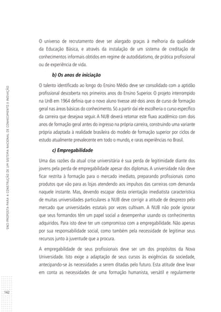 142
SNCIPROPOSTAPARAACONSTRUÇÃODEUMSISTEMANACIONALDECONHECIMENTOEINOVAÇÃO
O universo de recrutamento deve ser alargado graças à melhoria da qualidade
da Educação Básica, e através da instalação de um sistema de creditação de
conhecimentos informais obtidos em regime de autodidatismo, de prática profissional
ou de experiência de vida.
b) Os anos de iniciação
O talento identificado ao longo do Ensino Médio deve ser consolidado com a aptidão
profissional descoberta nos primeiros anos do Ensino Superior. O projeto interrompido
na UnB em 1964 definia que o novo aluno tivesse até dois anos de curso de formação
geral nas áreas básicas do conhecimento. Só a partir daí ele escolheria o curso específico
da carreira que desejava seguir. A NUB deverá retomar este fluxo acadêmico com dois
anos de formação geral antes do ingresso na própria carreira, construindo uma variante
própria adaptada à realidade brasileira do modelo de formação superior por ciclos de
estudo atualmente prevalecente em todo o mundo, e raras experiências no Brasil.
c) Empregabilidade
Uma das razões da atual crise universitária é sua perda de legitimidade diante dos
jovens pela perda de empregabilidade apesar dos diplomas. A universidade não deve
ficar restrita à formação para o mercado imediato, preparando profissionais como
produtos que vão para as lojas atendendo aos impulsos das carreiras com demanda
naquele instante. Mas, devendo escapar desta orientação imediatista característica
de muitas universidades particulares a NUB deve corrigir a atitude de desprezo pelo
mercado que universidades estatais por vezes cultivam. A NUB não pode ignorar
que seus formandos têm um papel social a desempenhar usando os conhecimentos
adquiridos. Para isto deve ter um compromisso com a empregabilidade. Não apenas
por sua responsabilidade social, como também pela necessidade de legitimar seus
recursos junto à juventude que a procura.
A empregabilidade de seus profissionais deve ser um dos propósitos da Nova
Universidade. Isto exige a adaptação de seus cursos às exigências da sociedade,
antecipando-se às necessidades a serem ditadas pelo futuro. Esta atitude deve levar
em conta as necessidades de uma formação humanista, versátil e regularmente
 
