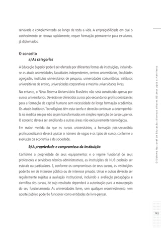 143
OSistemaNacionaldeEducação:diversosolhares80anosapósoManifesto
renovada e complementada ao longo de toda a vida. A empregabilidade em que o
conhecimento se renova rapidamente, requer formação permanente para ex-alunos,
já diplomados.
O conceito
a) As categorias
A Educação Superior poderá ser ofertada por diferentes formas de instituições,incluindo-
se as atuais universidades, faculdades independentes, centros universitários, faculdades
agregadas, institutos universitários de pesquisa, universidades comunitárias, institutos
universitários de ensino, universidades corporativas e mesmo universidades livres.
No entanto, o Novo Sistema Universitário Brasileiro não será constituído apenas por
cursos universitários.Deverão ser oferecidos cursos pós-secundários profissionalizantes
para a formação de capital humano sem necessidade de longa formação acadêmica.
Os atuais Institutos Tecnológicos têm esta tarefa e deverão continuar a desempenhá-
la na medida em que não sejam transformados em simples repetição de curso superior.
O conceito deverá ser ampliando a outras áreas não exclusivamente tecnológicas.
Em maior medida do que os cursos universitários, a formação pós-secundária
profissionalizante deverá ajustar o número de vagas e os tipos de cursos conforme a
evolução da economia e da sociedade.
b) A propriedade e compromisso da instituição
Conforme a propriedade de seus equipamentos e o regime funcional de seus
professores e servidores técnico-administrativos, as instituições da NUB poderão ser
estatais ou particulares. E, conforme os compromissos de seus cursos, as instituições
poderão ser de interesse público ou de interesse privado. Umas e outras deverão ser
regularmente sujeitas a avaliação institucional, incluindo a avaliação pedagógica e
científica dos cursos, de cujo resultado dependerá a autorização para a manutenção
do seu funcionamento. As universidades livres, sem qualquer reconhecimento nem
aporte público poderão funcionar como entidades de livre-pensar.
 