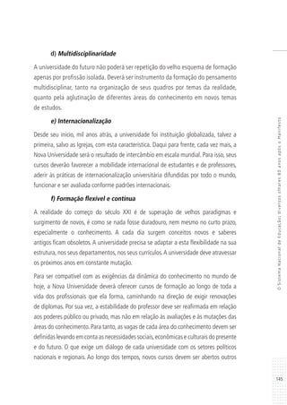 145
OSistemaNacionaldeEducação:diversosolhares80anosapósoManifesto
d) Multidisciplinaridade
A universidade do futuro não poderá ser repetição do velho esquema de formação
apenas por profissão isolada. Deverá ser instrumento da formação do pensamento
multidisciplinar, tanto na organização de seus quadros por temas da realidade,
quanto pela aglutinação de diferentes áreas do conhecimento em novos temas
de estudos.
e) Internacionalização
Desde seu início, mil anos atrás, a universidade foi instituição globalizada, talvez a
primeira, salvo as Igrejas, com esta característica. Daqui para frente, cada vez mais, a
Nova Universidade será o resultado de intercâmbio em escala mundial. Para isso, seus
cursos deverão favorecer a mobilidade internacional de estudantes e de professores,
aderir às práticas de internacionalização universitária difundidas por todo o mundo,
funcionar e ser avaliada conforme padrões internacionais.
f) Formação flexível e contínua
A realidade do começo do século XXI é de superação de velhos paradigmas e
surgimento de novos, é como se nada fosse duradouro, nem mesmo no curto prazo,
especialmente o conhecimento. A cada dia surgem conceitos novos e saberes
antigos ficam obsoletos. A universidade precisa se adaptar a esta flexibilidade na sua
estrutura, nos seus departamentos, nos seus currículos.A universidade deve atravessar
os próximos anos em constante mutação.
Para ser compatível com as exigências da dinâmica do conhecimento no mundo de
hoje, a Nova Universidade deverá oferecer cursos de formação ao longo de toda a
vida dos profissionais que ela forma, caminhando na direção de exigir renovações
de diplomas. Por sua vez, a estabilidade do professor deve ser reafirmada em relação
aos poderes público ou privado, mas não em relação às avaliações e às mutações das
áreas do conhecimento. Para tanto, as vagas de cada área do conhecimento devem ser
definidas levando em conta as necessidades sociais,econômicas e culturais do presente
e do futuro. O que exige um diálogo de cada universidade com os setores políticos
nacionais e regionais. Ao longo dos tempos, novos cursos devem ser abertos outros
 