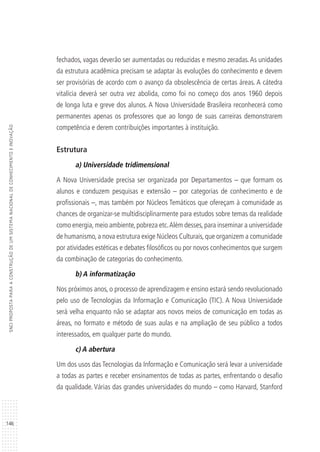 146
SNCIPROPOSTAPARAACONSTRUÇÃODEUMSISTEMANACIONALDECONHECIMENTOEINOVAÇÃO
fechados, vagas deverão ser aumentadas ou reduzidas e mesmo zeradas.As unidades
da estrutura acadêmica precisam se adaptar às evoluções do conhecimento e devem
ser provisórias de acordo com o avanço da obsolescência de certas áreas. A cátedra
vitalícia deverá ser outra vez abolida, como foi no começo dos anos 1960 depois
de longa luta e greve dos alunos. A Nova Universidade Brasileira reconhecerá como
permanentes apenas os professores que ao longo de suas carreiras demonstrarem
competência e derem contribuições importantes à instituição.
Estrutura
a) Universidade tridimensional
A Nova Universidade precisa ser organizada por Departamentos – que formam os
alunos e conduzem pesquisas e extensão – por categorias de conhecimento e de
profissionais –, mas também por Núcleos Temáticos que ofereçam à comunidade as
chances de organizar-se multidisciplinarmente para estudos sobre temas da realidade
como energia,meio ambiente,pobreza etc.Além desses,para inseminar a universidade
de humanismo,a nova estrutura exige Núcleos Culturais,que organizem a comunidade
por atividades estéticas e debates filosóficos ou por novos conhecimentos que surgem
da combinação de categorias do conhecimento.
b) A informatização
Nos próximos anos, o processo de aprendizagem e ensino estará sendo revolucionado
pelo uso de Tecnologias da Informação e Comunicação (TIC). A Nova Universidade
será velha enquanto não se adaptar aos novos meios de comunicação em todas as
áreas, no formato e método de suas aulas e na ampliação de seu público a todos
interessados, em qualquer parte do mundo.
c) A abertura
Um dos usos das Tecnologias da Informação e Comunicação será levar a universidade
a todas as partes e receber ensinamentos de todas as partes, enfrentando o desafio
da qualidade. Várias das grandes universidades do mundo – como Harvard, Stanford
 