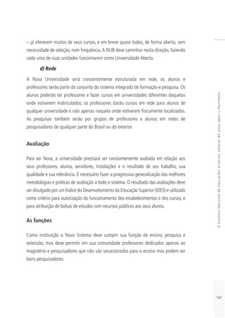 147
OSistemaNacionaldeEducação:diversosolhares80anosapósoManifesto
– já oferecem muitos de seus cursos, e em breve quase todos, de forma aberta, sem
necessidade de seleção, nem frequência.A NUB deve caminhar nesta direção, fazendo
cada uma de suas unidades funcionarem como Universidade Aberta.
d) Rede
A Nova Universidade será crescentemente estruturada em rede, os alunos e
professores serão parte do conjunto do sistema integrado de formação e pesquisa. Os
alunos poderão ter professores e fazer cursos em universidades diferentes daquelas
onde estiverem matriculados; os professores darão cursos em rede para alunos de
qualquer universidade e não apenas naquela onde estiverem fisicamente localizados.
As pesquisas também serão por grupos de professores e alunos em redes de
pesquisadores de qualquer parte do Brasil ou do exterior.
Avaliação
Para ser Nova, a universidade precisará ser constantemente avaliada em relação aos
seus professores, alunos, servidores, instalações e o resultado de seu trabalho, sua
qualidade e sua relevância. É necessário fazer a progressiva generalização das melhores
metodologias e práticas de avaliação a todo o sistema. O resultado das avaliações deve
ser divulgado por um Índice do Desenvolvimento da Educação Superior (IDES) e utilizado
como critério para autorização do funcionamento dos estabelecimentos e dos cursos, e
para atribuição de bolsas de estudos com recursos públicos aos seus alunos.
As funções
Como instituição o Novo Sistema deve cumprir sua função de ensino, pesquisa e
extensão, mas deve permitir em sua comunidade professores dedicados apenas ao
magistério e pesquisadores que não são vocacionados para o ensino mas podem ser
bons pesquisadores.
 
