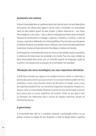 148
SNCIPROPOSTAPARAACONSTRUÇÃODEUMSISTEMANACIONALDECONHECIMENTOEINOVAÇÃO
Autonomia sem autismo
A Nova Universidade deve ser autônoma dentro das salas de aula e nos seus laboratórios
de pesquisa, mas deverá estar ligada e não de costas à sociedade e às necessidades
tanto do setor público quanto do setor privado. E deverá relacionar-se – sem medo,
nem arrogância e com prazer – com as demais instituições que fazem parte do Sistema
Nacional do Conhecimento e Inovação: o governo, a indústria, o comércio, o setor de
serviços,a agricultura.Sobretudo com a Educação Básica.Para isto,deve usar não apenas
os NúcleosTemáticos,mas também outras instâncias,como Centros de Desenvolvimento
Sustentável, Centros de Desenvolvimento Tecnológico e Núcleos de Extensão.
A orientação da universidade deve levar em conta as necessidades atuais e os projetos
e tendências de longo prazo da sociedade e do mundo. Para isto, cada unidade da
Nova Universidade deve contar com um Conselho Superior de Integração: órgão de
encontro e conciliação entre as posições da universidade e da sociedade.
Vinculação das áreas tecnológicas aos seus respectivos ministérios
A NUB deve entender que alguns cursos podem funcionar melhor se oferecidos e
gerenciados pelos setores aos quais servem. Os cursos de medicina podem ter mais
qualidade e serem mais eficientes dentro do Ministério da Saúde; certos cursos
de engenharia poderão ficar nos ministérios respectivos (transporte, energia etc.).
Nesses casos, as universidades oferecem os primeiros anos de formação e passam
seus alunos para os cursos específicos, de maneira similar ao que hoje é feito
na formação dos diplomatas para o serviço de relações exteriores, através do
Instituto Rio Branco.
A governança
A universidade deve abrir-se à sociedade aceitando a participação externa na sua
gestão, inclusive na eleição de seus dirigentes. A ideia de eleição direta e paritária
 