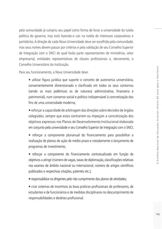 149
OSistemaNacionaldeEducação:diversosolhares80anosapósoManifesto
pela comunidade já cumpriu seu papel como forma de livrar a universidade da tutela
política do governo, mas está fazendo-a cair na tutela de interesses corporativos e
partidários.A direção de cada Nova Universidade deve ser escolhida pela comunidade,
mas seus nomes devem passar por critérios e pela validação de seu Conselho Superior
de Integração com o SNCI do qual farão parte representantes de ministérios, setor
empresarial, entidades representativas de classes profissionais e, obviamente, o
Conselho Universitário da Instituição.
Para seu funcionamento, a Nova Universidade deve:
• utilizar figura jurídica que suporte o conceito de autonomia universitária,
convenientemente dimensionado e clarificado em todos os seus contornos
(sendo os mais polêmicos os de natureza administrativa, financeira e
patrimonial), num consenso social e político indispensável à concretização dos
fins de uma universidade moderna;
• reforçar a capacidade de arbitragem das direções sobre decisões de órgãos
colegiados, sempre que estas contrariem ou impeçam a concretização dos
objetivos expressos nos Planos de Desenvolvimento Institucional elaborado
em conjunto pela universidade e seu Conselho Superior de Integração com o SNCI;
• reforçar a componente plurianual do financiamento para possibilitar a
realização de planos de ação de médio prazo e notadamente o lançamento de
programas de investimento;
• reforçar a componente do financiamento contratualizado em função de
objetivos a atingir (número de vagas,taxas de diplomação,classificações relativas
nos exames de âmbito nacional ou internacional, número de artigos científicos
publicados e respectivas citações, patentes etc.);
• responsabilizar os dirigentes pelo não cumprimento dos planos de atividades;
• criar sistemas de incentivos às boas práticas profissionais de professores, de
estudantes e de funcionários e de medidas disciplinares no descumprimento de
responsabilidades e desleixo profissional.
 