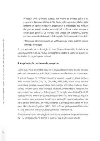 150
SNCIPROPOSTAPARAACONSTRUÇÃODEUMSISTEMANACIONALDECONHECIMENTOEINOVAÇÃO
• instituir uma sistemática baseada nos moldes de diversos países e na
experiência das universidades de São Paulo, onde cada universidade estatal
receberá um aporte de recursos proporcional à arrecadação dos impostos
do governo federal, estadual ou municipal, conforme o nível ao qual a
universidade pertença. Os recursos serão usados com autonomia, levando
em conta a opinião do Conselho de Integração da Universidade com o SNC.
• localização administrativa em um só Ministério de Ensino Superior, Ciência,
Tecnologia e Inovação.
O custo estimado para a fundação do Novo Sistema Universitário Brasileiro é de
aproximadamente 1,2% do PIB. Isto corresponderia a dobrar o orçamento atualmente
destinado à Educação Superior no Brasil.
4. Ampliação de institutos de pesquisas
Mesmo que a Nova Universidade possa ter os pesquisadores sem carga de aula, ela nunca
preencherá totalmente o papel de criação dos sistemas de conhecimento em todas as áreas.
O Sistema Nacional de Conhecimento precisa valorizar e apoiar os atuais institutos
como Instituto Oswaldo Cruz, ITA, CTA, INPE, IMPA, INPA; e criar novos institutos
nas áreas de genética, nanotecnologia, biotecnologia, informática. Cada um desses
centros, contando com o apoio financeiro necessário, deverá elaborar metas ousadas
a serem cumpridas, incluídas as de longo prazo. Por exemplo, aos institutos CTA e INPE
é preciso definir a meta de em quantas décadas o Brasil fará parte do grupo de países
com máximos avanços em cada área inclusive exploração espacial. Além disso, criar
novos centros de referência em redes, unificando os diversos pesquisadores em áreas
como Nano-Bio-Info-Cognitiva (NBIC), Ciência-Tecnologia-Engenharia-Matemática
(CTEM), alternativas energéticas, desenvolvimento sustentável etc.
O custo estimado para a Ampliação de Institutos de pesquisas é de aproximadamente
R$ 11,2 bilhões (ou 0,27% do PIB). O Quadro 2 traz detalhes deste cálculo.
 