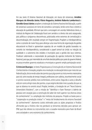 16
Em seu texto O Sistema Nacional de Educação: em busca de consensos, Arnóbio
Marques de Almeida Júnior, Flávia Nogueira, Antônio Roberto Lambertucci e
Geraldo Grossi Júnior propõem a instituição do Sistema Nacional de Educação,a partir
de consensos sucessivos em torno de conceitos e princípios, tendo como foco o direito à
educação de qualidade.Afirmam que sem a ancoragem em acordos federativos claros, o
instituto do Regime de Colaboração ficará sem sentido e o direito não será assegurado,
pois políticas e programas descontínuos, polarizados entre extremos de centralização e
descentralização, têm resultado sempre em fragmentação. Propõem a interdependência
como o conceito de maior força para alicerçar uma nova forma de organização da gestão
educacional no Brasil e apresentam aspectos de um modelo de gestão baseados no
conceito da interdependência, considerando o papel central da União na indução da
qualidade e a autonomia dos estados e municípios para a gestão dos seus sistemas.
Finalizam salientando a necessidade de pactuação da agenda instituinte do Sistema
Nacional,paraque,porintermédiodeumafortedecisãopolíticaporpartedogovernofederal,
se possa envolver governos estaduais e municipais e garantir ampla participação social.
Cristovam Buarque,no texto Proposta para a Construção de um Sistema Nacional de
Conhecimento e Inovação, propõe uma revolução na educação básica por meio da sua
federalização,discorrendosobredezpontosquejulgaseremosinstrumentosnecessários
para tal, como escolas de tempo integral, professores com salários, reconhecimento social
e carreira nacional, prédios mais confortáveis, entre outros. Segundo o autor, o desafio
está em como atingir esses dez pontos, o que exigiria decisões mais ousadas do que as
que se observa no cenário atual. Propõe, também, a fundação de um “Novo Sistema
Universitário Brasileiro”, com a missão de “identificar e fazer florescer o talento de
pessoas com vocação para a construção do saber de nível superior nas diversas áreas
do conhecimento” e a ampliação dos institutos de pesquisa. Propõe as bases para a
“cooperação na produção criativa” e “meios de fortalecimento do entorno favorável
ao conhecimento”. Apresenta custos estimados para as ações propostas e finaliza
afirmando que a história não nos perdoará se tomarmos decisões para apro­var um
PNE que não oferece os instrumentos com a ousadia necessária para fazer do Brasil
uma sociedade e uma economia do conhecimento.
 