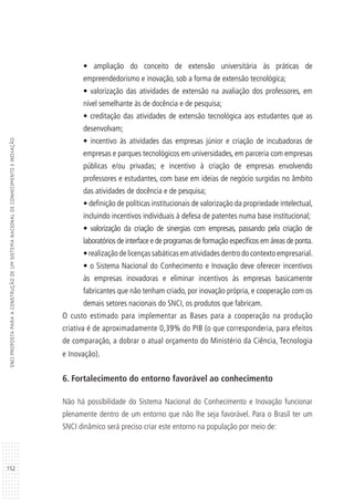 152
SNCIPROPOSTAPARAACONSTRUÇÃODEUMSISTEMANACIONALDECONHECIMENTOEINOVAÇÃO
• ampliação do conceito de extensão universitária às práticas de
empreendedorismo e inovação, sob a forma de extensão tecnológica;
• valorização das atividades de extensão na avaliação dos professores, em
nível semelhante às de docência e de pesquisa;
• creditação das atividades de extensão tecnológica aos estudantes que as
desenvolvam;
• incentivo às atividades das empresas júnior e criação de incubadoras de
empresas e parques tecnológicos em universidades, em parceria com empresas
públicas e/ou privadas; e incentivo à criação de empresas envolvendo
professores e estudantes, com base em ideias de negócio surgidas no âmbito
das atividades de docência e de pesquisa;
• definição de políticas institucionais de valorização da propriedade intelectual,
incluindo incentivos individuais à defesa de patentes numa base institucional;
• valorização da criação de sinergias com empresas, passando pela criação de
laboratórios de interface e de programas de formação específicos em áreas de ponta.
• realização de licenças sabáticas em atividades dentro do contexto empresarial.
• o Sistema Nacional do Conhecimento e Inovação deve oferecer incentivos
às empresas inovadoras e eliminar incentivos às empresas basicamente
fabricantes que não tenham criado, por inovação própria, e cooperação com os
demais setores nacionais do SNCI, os produtos que fabricam.
O custo estimado para implementar as Bases para a cooperação na produção
criativa é de aproximadamente 0,39% do PIB (o que corresponderia, para efeitos
de comparação, a dobrar o atual orçamento do Ministério da Ciência, Tecnologia
e Inovação).
6. Fortalecimento do entorno favorável ao conhecimento
Não há possibilidade do Sistema Nacional do Conhecimento e Inovação funcionar
plenamente dentro de um entorno que não lhe seja favorável. Para o Brasil ter um
SNCI dinâmico será preciso criar este entorno na população por meio de:
 