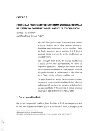 156
CAPÍTULO 7
COMO SERIA O FINANCIAMENTO DE UM SISTEMA NACIONAL DE EDUCAÇÃO
NA PERSPECTIVA DO MANIFESTO DOS PIONEIROS DA EDUCAÇÃO NOVA
Paulo de Sena Martins 48
José Marcelino de Rezende Pinto 49
Esta ideia foi sugerida no Brasil dezenas e dezenas de vezes
e nunca conseguiu vencer. Uma daquelas permanentes
brasileiras, o espírito fazendário, sempre impediu a criação
de fundos autônomos para a educação [...] O direito à
educação passou a ser um dos direitos constitucionais do
cidadão brasileiro.
Para efetivação desse direito, de natureza constitucional,
o Estado assume plena responsabilidade, nos termos de
dispositivos expressos na Constituição. Essa responsabilidade,
em virtude do caráter federativo do Estado,no Brasil,é solidária,
obrigando simultânea e completamente as três esferas de
Poder Público: a União, os Estados e os Municípios.
Tal obrigação solidária,a ser exercida conjuntamente e de modo
mutuamente complementar, torna indispensável um mínimo de
ação coordenada e uniforme em que, acima de tudo, se fixem
as responsabilidades de financiamento do esforço comum de
educação de todos os brasileiros (TEIXEIRA, 1968).
1. Contexto do Manifesto
Nos anos subsequentes à proclamação da República, o Brasil passava por uma série
de transformações com a diversificação da estrutura social.Avançavam os processos
48 Consultoria Legislativa, Câmara dos Deputados.
49 Faculdade de Filosofia, Ciências e Letras de Ribeirão Preto da Universidade de São Paulo (FFCLRP-USP).
 