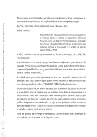 158
COMOSERIAOFINANCIAMENTODEUMSISTEMANACIONALDEEDUCAÇÃONAPERSPECTIVADOMANIFESTODOSPIONEIROSDAEDUCAÇÃONOVA
Nesse mesmo ano foi fundado o partido comunista brasileiro. Neste contexto que se
cria o ambiente denominado por Nagle (1974) de entusiasmo pela educação.
Em 1924 é fundada a Associação Brasileira de Educação (ABE).
Nunes sintetiza:
Enquanto tenentes,artistas e escritores modernistas propugnavam
a revolução política e estética, os educadores reformistas
fundavam,numa sala da Escola Politécnica do Rio,aAssociação
Brasileira de Educação (ABE), defendendo a regeneração dos
costumes políticos, a organização e o controle da opinião
pública (NUNES, 1999).
A ABE, continua a autora, apresentava-se ao Estado como órgão de opinião das
“classes cultas”.
A entidade reunia dois blocos: o grupo liberal-democrata (entre os quais Fernando de
Azevedo, Anísio Teixeira, Lourenço Filho, Paschoal Leme), que posteriormente seria o
responsável pelo Manifesto e o grupo católico (Hélder Câmara, Alceu Amoroso Lima,
Jônatas Serrano, entre outros).
A unidade deste grupo heterogêneo era mantida pela campanha cívico-educacional
conduzida pelaABE a partir de ações que visavam a organização da nacionalidade por
meio da organização da cultura (CARVALHO, 1999). Mas havia diferenças.
Disputavam duas visões, no âmbito da Associação Brasileira de Educação: de um lado
o grupo ligado à Igreja Católica, que via a religião como base da nacionalidade e a
importância da tutela desta instituição sobre o ensino público; de outro, o grupo que
se articulava em torno de Fernando de Azevedo, cuja perspectiva era de um ensino
público obrigatório e com coeducação, ou seja, ensino igual para ambos os sexos. A
obrigatoriedade deveria se estender progressivamente até uma idade conciliável com
o trabalho produtor, isto é, até aos 18 anos.
Além da questão da diferença de concepções, Carvalho destaca outra dimensão da
controvérsia: uma disputa de poder. Segundo o autor:
 