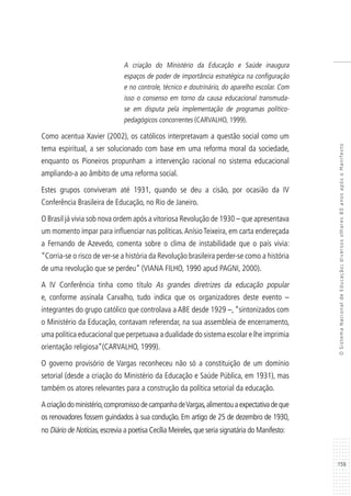 159
OSistemaNacionaldeEducação:diversosolhares80anosapósoManifesto
A criação do Ministério da Educação e Saúde inaugura
espaços de poder de importância estratégica na configuração
e no controle, técnico e doutrinário, do aparelho escolar. Com
isso o consenso em torno da causa educacional transmuda-
se em disputa pela implementação de programas político-
pedagógicos concorrentes (CARVALHO, 1999).
Como acentua Xavier (2002), os católicos interpretavam a questão social como um
tema espiritual, a ser solucionado com base em uma reforma moral da sociedade,
enquanto os Pioneiros propunham a intervenção racional no sistema educacional
ampliando-a ao âmbito de uma reforma social.
Estes grupos conviveram até 1931, quando se deu a cisão, por ocasião da IV
Conferência Brasileira de Educação, no Rio de Janeiro.
O Brasil já vivia sob nova ordem após a vitoriosa Revolução de 1930 – que apresentava
um momento ímpar para influenciar nas políticas.AnísioTeixeira, em carta endereçada
a Fernando de Azevedo, comenta sobre o clima de instabilidade que o país vivia:
“Corria-se o risco de ver-se a história da Revolução brasileira perder-se como a história
de uma revolução que se perdeu” (VIANA FILHO, 1990 apud PAGNI, 2000).
A IV Conferência tinha como título As grandes diretrizes da educação popular
e, conforme assinala Carvalho, tudo indica que os organizadores deste evento –
integrantes do grupo católico que controlava a ABE desde 1929 –, “sintonizados com
o Ministério da Educação, contavam referendar, na sua assembleia de encerramento,
uma política educacional que perpetuava a dualidade do sistema escolar e lhe imprimia
orientação religiosa”(CARVALHO, 1999).
O governo provisório de Vargas reconheceu não só a constituição de um domínio
setorial (desde a criação do Ministério da Educação e Saúde Pública, em 1931), mas
também os atores relevantes para a construção da política setorial da educação.
Acriaçãodoministério,compromissodecampanhadeVargas,alimentouaexpectativadeque
os renovadores fossem guindados à sua condução. Em artigo de 25 de dezembro de 1930,
no Diário de Notícias,escrevia a poetisa Cecília Meireles,que seria signatária do Manifesto:
 