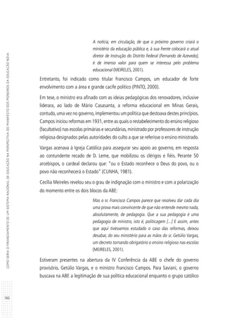 160
COMOSERIAOFINANCIAMENTODEUMSISTEMANACIONALDEEDUCAÇÃONAPERSPECTIVADOMANIFESTODOSPIONEIROSDAEDUCAÇÃONOVA
A notícia, em circulação, de que o próximo governo criará o
ministério da educação pública e, à sua frente colocará o atual
diretor de Instrução do Distrito Federal (Fernando de Azevedo),
é de imenso valor para quem se interessa pelo problema
educacional (MEIRELES, 2001).
Entretanto, foi indicado como titular Francisco Campos, um educador de forte
envolvimento com a área e grande cacife político (PINTO, 2000).
Em tese, o ministro era afinado com as ideias pedagógicas dos renovadores, inclusive
liderara, ao lado de Mário Casasanta, a reforma educacional em Minas Gerais,
contudo,uma vez no governo,implementou um política que destoava destes princípios.
Campos iniciou reformas em 1931,entre as quais o restabelecimento do ensino religioso
(facultativo) nas escolas primárias e secundárias, ministrado por professores de instrução
religiosa designados pelas autoridades do culto a que se referisse o ensino ministrado.
Vargas acenava à Igreja Católica para assegurar seu apoio ao governo, em resposta
ao contundente recado de D. Leme, que mobilizou os clérigos e fiéis. Perante 50
arcebispos, o cardeal declarou que: “ou o Estado reconhece o Deus do povo, ou o
povo não reconhecerá o Estado” (CUNHA, 1981).
Cecília Meireles revelou seu o grau de indignação com o ministro e com a polarização
do momento entre os dois blocos da ABE:
Mas o sr. Francisco Campos parece que resolveu dar cada dia
uma prova mais convincente de que não entende mesmo nada,
absolutamente, de pedagogia. Que a sua pedagogia é uma
pedagogia de ministro, isto é, politicagem [...] E assim, antes
que aqui tivéssemos estudado o caso das reformas, deixou
desabar, do seu ministério para as mãos do sr. Getúlio Vargas,
um decreto tornando obrigatório o ensino religioso nas escolas
(MEIRELES, 2001).
Estiveram presentes na abertura da IV Conferência da ABE o chefe do governo
provisório, Getúlio Vargas, e o ministro Francisco Campos. Para Saviani, o governo
buscava na ABE a legitimação de sua política educacional enquanto o grupo católico
 