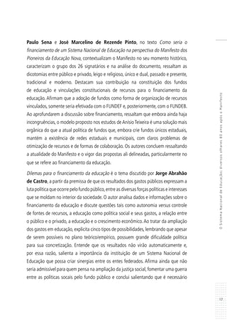 17
OSistemaNacionaldeEducação:diversosolhares80anosapósoManifesto
Paulo Sena e José Marcelino de Rezende Pinto, no texto Como seria o
financiamento de um Sistema Nacional de Educação na perspectiva do Manifesto dos
Pioneiros da Educação Nova, contextualizam o Manifesto no seu momento histórico,
caracterizam o grupo dos 26 signatários e na análise do documento, ressaltam as
dicotomias entre público e privado, leigo e religioso, único e dual, passado e presente,
tradicional e moderno. Destacam sua contribuição na constituição dos fundos
de educação e vinculações constitucionais de recursos para o financiamento da
educação. Afirmam que a adoção de fundos como forma de organização de recursos
vinculados, somente seria efetivada com o FUNDEF e, posteriormente, com o FUNDEB.
Ao aprofundarem a discussão sobre financiamento, ressaltam que embora ainda haja
incongruências, o modelo proposto nos estudos de Anísio Teixeira é uma solução mais
orgânica do que a atual política de fundos que, embora crie fundos únicos estaduais,
mantém a existência de redes estaduais e municipais, com claros problemas de
otimização de recursos e de formas de colaboração. Os autores concluem ressaltando
a atualidade do Manifesto e o vigor das propostas ali delineadas, particularmente no
que se refere ao financiamento da educação.
Dilemas para o financiamento da educação é o tema discutido por Jorge Abrahão
de Castro, a partir da premissa de que os resultados dos gastos públicos expressam a
luta política que ocorre pelo fundo público,entre as diversas forças políticas e interesses
que se moldam no interior da sociedade. O autor analisa dados e informações sobre o
financiamento da educação e discute questões tais como autonomia versus controle
de fontes de recursos, a educação como política social e seus gastos, a relação entre
o público e o privado, a educação e o crescimento econômico.Ao tratar da ampliação
dos gastos em educação, explicita cinco tipos de possibilidades, lembrando que apesar
de serem possíveis no plano teórico/empírico, possuem grande dificuldade política
para sua concretização. Entende que os resultados não virão automaticamente e,
por essa razão, salienta a importância da instituição de um Sistema Nacional de
Educação que possa criar sinergias entre os entes federados. Afirma ainda que não
seria admissível para quem pensa na ampliação da justiça social, fomentar uma guerra
entre as políticas socais pelo fundo público e conclui salientando que é necessário
 