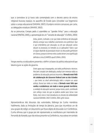 161
OSistemaNacionaldeEducação:diversosolhares80anosapósoManifesto
que a controlava (e já havia sido contemplado com o decreto acerca do ensino
religioso) buscava espaços no aparelho de Estado para consolidar sua hegemonia
sobre o campo educacional (SAVIANI, 2007). O próprio ministro convocara, por carta,
as delegações estaduais (XAVIER, 2002).
Ao se pronunciar, Campos pediu à assembleia as “grandes linhas” para a educação
nacional (FREITAS, 2005), a apresentação de um “conceito de educação” (CUNHA, 2003):
Estou, porém, inclinado a crer que toda conferência de educação
deveria começar seus trabalhos assentando uma preliminar: Que
é que entendemos por educação, ou de que educação vamos
discutir os processos, os métodos ou as aplicações? Tudo o que
se segue depende da postulação inicial e as discussões ganhariam
emclareza,porqueostermosnelasusadosteriamumasignificação
definida e única (CAMPOS apud CUNHA, 2003).
Vargas exortou os educadores presentes a definir as bases da política educacional que
deveria guiar as ações do governo.
Estais agora aqui congregados, sois todos profissionais e técnicos.
Pois bem: estudai com dedicação; analisai com interesse todos os
problemas da educação;procurai encontrar a fórmula mais feliz
da colaboração do Governo Federal com os dos Estados
– que tereis na atual administração todo o amparo ao vosso
esforço. Buscai por todos os meios a fórmula mais feliz que
venha a estabelecer, em todo o nosso grande território,
a unidade da educação nacional, porque tereis, assim, contribuído
com esforço maior do que se poderia avaliar para tornar mais
fortes, mais vivos e mais duradouros os vínculos da solidariedade
nacional (SAVIANI, 2007; CUNHA, 2003, grifo nosso).
Aproveitando-se dos discursos das autoridades, Nóbrega da Cunha manobrou
habilmente, dada as limitações de tempo da plenária, para que incumbisse um de
seus grupos de redigir um documento que fosse objeto de discussão naV Conferência.
Cunha afirmou que o grupo por ele representado se manifestaria por intermédio de
Fernando deAzevedo,que não estava presente na Conferência,mas esteve em contato
 