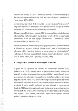 162
COMOSERIAOFINANCIAMENTODEUMSISTEMANACIONALDEEDUCAÇÃONAPERSPECTIVADOMANIFESTODOSPIONEIROSDAEDUCAÇÃONOVA
constante com Nóbrega da Cunha e aceitou por telefone a incumbência de redigir o
documento entre janeiro e fevereiro de 1932, bem como submetê-lo à apreciação do
“nosso grupo” (PAGNI, 2000).
Com isso evitou-se o embate direto na reunião – na qual o peso dos “conservadores”
era grande – e ganhou-se tempo para a articulação dos Pioneiros e criação de um fato
consumado com a publicação do documento na grande imprensa.
O lançamento do Manifesto, em março de 1932, teve como efeito a retirada do grupo
católico da ABE, ato formalizado em reunião de seu conselho diretor, pouco antes da
V Conferência. Assim, em 1933, o grupo católico fundou a Confederação Católica
Brasileira de Educação (SAVIANI, 2007).
ParaFreitas(2005),oManifestosurgiuquandoogrupodospioneirosquisexplicitamente
se diferenciar do segmento católico e defender que o Estado se responsabilizaria
pela escola pública e atenderia ao direito básico de cada um: o “direito biológico”
à educação. O Manifesto dava visibilidade à defesa e sistematização de um sistema
único de ensino, público, leigo e gratuito (CARVALHO, 1999).
2. Os signatários (homens e mulheres) do Manifesto
O grupo dos 26 signatários do Manifesto era heterogêneo (SAVIANI, 2007;
GHIRALDELLI JR., 2006) e abrangia liberais progressistas (Anísio Teixeira, Fernando de
Azevedo), socialistas simpatizantes do anarquismo (Roldão Lopes de Barros), outros
que posteriormente se tornaram marxistas (Hermes Lima e Paschoal Leme), tenentistas
(Edgard Sussekind). Havia, ainda, personalidades ligadas às elites paulistas (Júlio de
Mesquita Filho, proprietário do jornal O Estado de São Paulo;Armanda Álvaro Alberto,
proprietária de escola privada), intelectuais que, para Ghiraldelli Jr., no decorrer da
década de 1930 assumiriam posições teóricas ligeiramente comprometidas com as
reflexões bastantes conservadoras (Raul Briquet), além de intelectuais progressistas,
como a poetisa Cecília Meireles, que dirigia a Página de Educação no Diário de
Notícias, e o jornalista Nóbrega da Cunha.
 