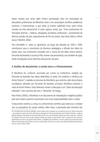 163
OSistemaNacionaldeEducação:diversosolhares80anosapósoManifesto
Xavier ressalta que vários deles tinham participação ativa em associações de
educadores profissionais de diferentes níveis e em associações científico-acadêmicas
nacionais e internacionais, e que todos já haviam publicado livros sobre temas
variados da área educacional. O autor registra, ainda, que: “Eram profissionais de
formações diversas – médicos, advogados, jornalistas, professores – provenientes de
diversos estados do país, especialmente do Rio de Janeiro, São Paulo, Bahia e Minas
Gerais”(XAVIER, 2002).
Para Ghiraldelli Jr., todos os signatários, ao longo das décadas de 1920 e 1930,
contribuíram para o crescimento da literatura pedagógica e difusão dos ideais da
escola nova, mas movimento renovador tem a marca de três deles: Anísio Teixeira,
Fernando deAzevedo e Lourenço Filho, homens de pensamento, mas também de ação,
tendo encabeçado várias reformas educacionais de peso.
3. Análise do documento: a escola nova e o financiamento
O Manifesto foi, conforme anunciado por Cunha na Conferência, redigido por
Fernando de Azevedo. Nas ideias defendidas no texto, fica evidente a influência de
Anísio Teixeira50
, revelada na estrutura do Manifesto, que continha, além de princípios
sociológicos adotados por Fernando de Azevedo, princípios filosóficos próximos à
visão de Anísio Teixeira. Estes deveriam nortear a educação e um “plano de educação
embutido”; bem coerente até com a “demanda” de Vargas.
Para Freitas (2005), o Manifesto é um documento de interpelação e exigência pública
para que estado e governo assumissem uma nova responsabilidade sobre a nação.
O documento reafirma a crença no conhecimento científico para demarcar o embate
com os pensadores do campo católico. Além disso, é permeado pelo contraste dos
50 A amizade entre Fernando de Azevedo e Anísio Teixeira havia começado em uma tarde de junho de 1929, quando este
– que acabara de retornar dos EUA, onde havia se graduado em Ciências da Educação pela Columbia University – chega ao
gabinete daquele, então Diretor da Instrução Pública do DF, com carta de Monteiro Lobato, que assim se exprimia: “Fernando
ao receberes esta, para! Bota pra fora qualquer senador que esteja te aporrinhando. Solta o pessoal da sala e atende o
apresentado, pois ele é nosso grande Anísio Teixeira, a inteligência mais brilhante e o maior coração que já encontrei nestes
últimos anos de minha vida. OAnísio viu, sentiu e compreendeu aAmérica e aí te dirá o que realmente significa esse fenômeno
novo no mundo” (VIDAL, 2000).
 