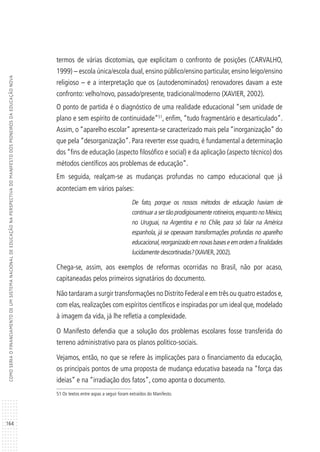 164
COMOSERIAOFINANCIAMENTODEUMSISTEMANACIONALDEEDUCAÇÃONAPERSPECTIVADOMANIFESTODOSPIONEIROSDAEDUCAÇÃONOVA
termos de várias dicotomias, que explicitam o confronto de posições (CARVALHO,
1999) – escola única/escola dual, ensino público/ensino particular, ensino leigo/ensino
religioso – e a interpretação que os (autodenominados) renovadores davam a este
confronto: velho/novo, passado/presente, tradicional/moderno (XAVIER, 2002).
O ponto de partida é o diagnóstico de uma realidade educacional “sem unidade de
plano e sem espírito de continuidade”51
, enfim, “tudo fragmentário e desarticulado”.
Assim, o “aparelho escolar” apresenta-se caracterizado mais pela “inorganização” do
que pela “desorganização”. Para reverter esse quadro, é fundamental a determinação
dos “fins de educação (aspecto filosófico e social) e da aplicação (aspecto técnico) dos
métodos científicos aos problemas de educação”.
Em seguida, realçam-se as mudanças profundas no campo educacional que já
aconteciam em vários países:
De fato, porque os nossos métodos de educação haviam de
continuar a ser tão prodigiosamente rotineiros,enquanto no México,
no Uruguai, na Argentina e no Chile, para só falar na América
espanhola, já se operavam transformações profundas no aparelho
educacional,reorganizadoemnovasbaseseemordemafinalidades
lucidamente descortinadas? (XAVIER,2002).
Chega-se, assim, aos exemplos de reformas ocorridas no Brasil, não por acaso,
capitaneadas pelos primeiros signatários do documento.
Não tardaram a surgir transformações no Distrito Federal e em três ou quatro estados e,
com elas, realizações com espíritos científicos e inspiradas por um ideal que, modelado
à imagem da vida, já lhe refletia a complexidade.
O Manifesto defendia que a solução dos problemas escolares fosse transferida do
terreno administrativo para os planos político-sociais.
Vejamos, então, no que se refere às implicações para o financiamento da educação,
os principais pontos de uma proposta de mudança educativa baseada na “força das
ideias” e na “irradiação dos fatos”, como aponta o documento.
51 Os textos entre aspas a seguir foram extraídos do Manifesto.
 