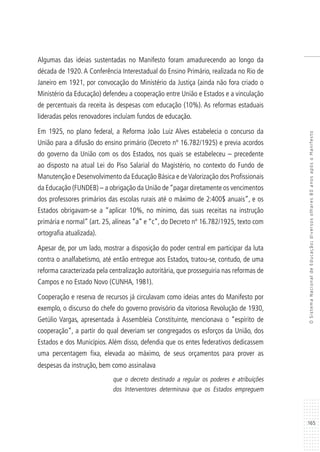 165
OSistemaNacionaldeEducação:diversosolhares80anosapósoManifesto
Algumas das ideias sustentadas no Manifesto foram amadurecendo ao longo da
década de 1920. A Conferência Interestadual do Ensino Primário, realizada no Rio de
Janeiro em 1921, por convocação do Ministério da Justiça (ainda não fora criado o
Ministério da Educação) defendeu a cooperação entre União e Estados e a vinculação
de percentuais da receita às despesas com educação (10%). As reformas estaduais
lideradas pelos renovadores incluíam fundos de educação.
Em 1925, no plano federal, a Reforma João Luiz Alves estabelecia o concurso da
União para a difusão do ensino primário (Decreto nº 16.782/1925) e previa acordos
do governo da União com os dos Estados, nos quais se estabeleceu – precedente
ao disposto na atual Lei do Piso Salarial do Magistério, no contexto do Fundo de
Manutenção e Desenvolvimento da Educação Básica e deValorização dos Profissionais
da Educação (FUNDEB) – a obrigação da União de“pagar diretamente os vencimentos
dos professores primários das escolas rurais até o máximo de 2:400$ anuais”, e os
Estados obrigavam-se a “aplicar 10%, no mínimo, das suas receitas na instrução
primária e normal” (art. 25, alíneas “a” e “c”, do Decreto nº 16.782/1925, texto com
ortografia atualizada).
Apesar de, por um lado, mostrar a disposição do poder central em participar da luta
contra o analfabetismo, até então entregue aos Estados, tratou-se, contudo, de uma
reforma caracterizada pela centralização autoritária, que prosseguiria nas reformas de
Campos e no Estado Novo (CUNHA, 1981).
Cooperação e reserva de recursos já circulavam como ideias antes do Manifesto por
exemplo, o discurso do chefe do governo provisório da vitoriosa Revolução de 1930,
Getúlio Vargas, apresentada à Assembleia Constituinte, mencionava o “espírito de
cooperação”, a partir do qual deveriam ser congregados os esforços da União, dos
Estados e dos Municípios. Além disso, defendia que os entes federativos dedicassem
uma percentagem fixa, elevada ao máximo, de seus orçamentos para prover as
despesas da instrução, bem como assinalava
que o decreto destinado a regular os poderes e atribuições
dos Interventores determinava que os Estados empreguem
 