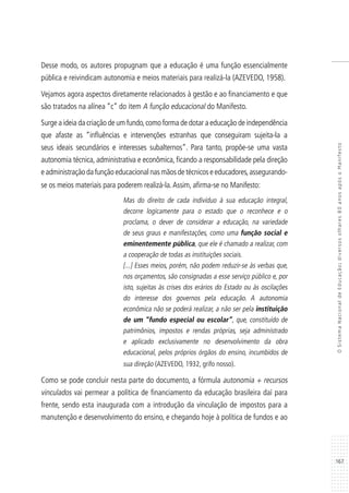 167
OSistemaNacionaldeEducação:diversosolhares80anosapósoManifesto
Desse modo, os autores propugnam que a educação é uma função essencialmente
pública e reivindicam autonomia e meios materiais para realizá-la (AZEVEDO, 1958).
Vejamos agora aspectos diretamente relacionados à gestão e ao financiamento e que
são tratados na alínea “c” do item A função educacional do Manifesto.
Surge a ideia da criação de um fundo,como forma de dotar a educação de independência
que afaste as “influências e intervenções estranhas que conseguiram sujeita-la a
seus ideais secundários e interesses subalternos”. Para tanto, propõe-se uma vasta
autonomia técnica, administrativa e econômica, ficando a responsabilidade pela direção
e administração da função educacional nas mãos de técnicos e educadores,assegurando-
se os meios materiais para poderem realizá-la.Assim, afirma-se no Manifesto:
Mas do direito de cada indivíduo à sua educação integral,
decorre logicamente para o estado que o reconhece e o
proclama, o dever de considerar a educação, na variedade
de seus graus e manifestações, como uma função social e
eminentemente pública, que ele é chamado a realizar, com
a cooperação de todas as instituições sociais.
[...] Esses meios, porém, não podem reduzir-se às verbas que,
nos orçamentos, são consignadas a esse serviço público e, por
isto, sujeitas às crises dos erários do Estado ou às oscilações
do interesse dos governos pela educação. A autonomia
econômica não se poderá realizar, a não ser pela instituição
de um “fundo especial ou escolar”, que, constituído de
patrimônios, impostos e rendas próprias, seja administrado
e aplicado exclusivamente no desenvolvimento da obra
educacional, pelos próprios órgãos do ensino, incumbidos de
sua direção (AZEVEDO, 1932, grifo nosso).
Como se pode concluir nesta parte do documento, a fórmula autonomia + recursos
vinculados vai permear a política de financiamento da educação brasileira daí para
frente, sendo esta inaugurada com a introdução da vinculação de impostos para a
manutenção e desenvolvimento do ensino, e chegando hoje à política de fundos e ao
 