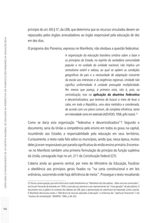 168
COMOSERIAOFINANCIAMENTODEUMSISTEMANACIONALDEEDUCAÇÃONAPERSPECTIVADOMANIFESTODOSPIONEIROSDAEDUCAÇÃONOVA
princípio do art. 69,§ 5º, da LDB, que determina que os recursos vinculados devem ser
repassados pelos órgãos arrecadadores ao órgão responsável pela educação de dez
em dez dias.
O programa dos Pioneiros, expresso no Manifesto, não olvidava a questão federativa:
A organização da educação brasileira unitária sobre a base e
os princípios do Estado, no espírito da verdadeira comunidade
popular e no cuidado da unidade nacional, não implica um
centralismo estéril e odioso, ao qual se opõem as condições
geográficas do país e a necessidade de adaptação crescente
da escola aos interesses e às exigências regionais. Unidade não
significa uniformidade. A unidade pressupõe multiplicidade.
Por menos que pareça, à primeira vista, não é, pois, na
centralização, mas na aplicação da doutrina federativa
e descentralizadora, que teremos de buscar o meio de levar a
cabo, em toda a República, uma obra metódica e coordenada,
de acordo com um plano comum, de completa eficiência, tanto
em intensidade como em extensão (AZEVEDO,1958,grifo nosso).52
Como se daria esta organização “federativa e descentralizadora”? Segundo o
documento, seria da União a competência pelo ensino em todos os graus na capital,
incumbindo aos Estados a responsabilidade pela educação em seus territórios.
Curiosamente, o texto nada fala sobre os municípios, sendo que, nessa época, muitos
deles já eram responsáveis por parcela significativa do então ensino primário.Encontra-
-se no Manifesto também uma primeira formulação do princípio da função supletiva
da União, consagrado hoje no art. 211 da Constituição Federal (CF).
Caberia ainda ao governo central, por meio do Ministério da Educação, fiscalizar
a obediência aos princípios gerais fixados na “na carta constitucional e em leis
ordinárias, socorrendo onde haja deficiência de meios”. Prossegue o texto ressaltando
52Tal era a preocupação,que este trecho seria citado literalmente no“Manifesto dos Educadores – Mais uma vez convocados”,
escrito por Fernando deAzevedo, em 1959, e assinado por pioneiros e por representantes da “nova geração” de educadores. O
documento viria a público no contexto dos debates da LDB, após a apresentação do substitutivo do Deputado Carlos Lacerda.
O Manifesto denunciava ainda a “deficiência de recursos aplicados à educação” e reclamava das “aperturas financeiras” e do
“excesso de centralização” (BARROS, 1960, p. 60, 63).
 