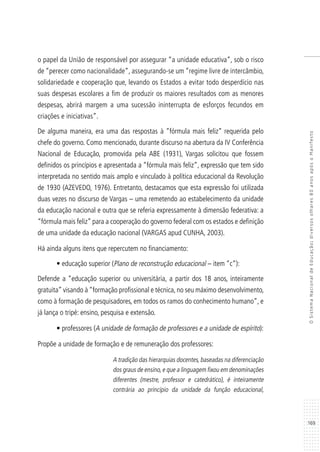 169
OSistemaNacionaldeEducação:diversosolhares80anosapósoManifesto
o papel da União de responsável por assegurar “a unidade educativa”, sob o risco
de “perecer como nacionalidade”, assegurando-se um “regime livre de intercâmbio,
solidariedade e cooperação que, levando os Estados a evitar todo desperdício nas
suas despesas escolares a fim de produzir os maiores resultados com as menores
despesas, abrirá margem a uma sucessão ininterrupta de esforços fecundos em
criações e iniciativas”.
De alguma maneira, era uma das respostas à “fórmula mais feliz” requerida pelo
chefe do governo. Como mencionado, durante discurso na abertura da IV Conferência
Nacional de Educação, promovida pela ABE (1931), Vargas solicitou que fossem
definidos os princípios e apresentada a “fórmula mais feliz”, expressão que tem sido
interpretada no sentido mais amplo e vinculado à política educacional da Revolução
de 1930 (AZEVEDO, 1976). Entretanto, destacamos que esta expressão foi utilizada
duas vezes no discurso de Vargas – uma remetendo ao estabelecimento da unidade
da educação nacional e outra que se referia expressamente à dimensão federativa: a
“fórmula mais feliz” para a cooperação do governo federal com os estados e definição
de uma unidade da educação nacional (VARGAS apud CUNHA, 2003).
Há ainda alguns itens que repercutem no financiamento:
• educação superior (Plano de reconstrução educacional – item “c”):
Defende a “educação superior ou universitária, a partir dos 18 anos, inteiramente
gratuita” visando à “formação profissional e técnica, no seu máximo desenvolvimento,
como à formação de pesquisadores, em todos os ramos do conhecimento humano”, e
já lança o tripé: ensino, pesquisa e extensão.
• professores (A unidade de formação de professores e a unidade de espírito):
Propõe a unidade de formação e de remuneração dos professores:
A tradição das hierarquias docentes, baseadas na diferenciação
dos graus de ensino,e que a linguagem fixou em denominações
diferentes (mestre, professor e catedrático), é inteiramente
contrária ao princípio da unidade da função educacional,
 