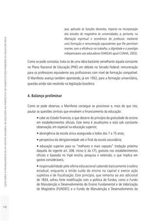 170
COMOSERIAOFINANCIAMENTODEUMSISTEMANACIONALDEEDUCAÇÃONAPERSPECTIVADOMANIFESTODOSPIONEIROSDAEDUCAÇÃONOVA
que, aplicado às funções docentes, importa na incorporação
dos estudos do magistério às universidades, e, portanto, na
libertação espiritual e econômica do professor, mediante
uma formação e remuneração equivalentes que lhe permitam
manter, com a eficiência no trabalho, a dignidade e o prestígio
indispensáveis aos educadores (VARGAS apud CUNHA, 2003).
Como se pode constatar, trata-se de uma ideia bastante semelhante àquela constante
no Plano Nacional de Educação (PNE) em debate no Senado Federal: remuneração
para os professores equivalente aos profissionais com nível de formação compatível.
O Manifesto avança também apontando, já em 1932, para a formação universitária,
questão ainda não resolvida na legislação brasileira.
4. Balanço preliminar
Como se pode observar, o Manifesto consegue se posicionar e, mais do que isto,
pautar as questões centrais que envolvem o financiamento da educação:
• cabe ao Estado financiar, o que decorre do princípio da gratuidade do ensino
em estabelecimentos oficiais. Este tema é atualíssimo e está sob constante
observação, em especial na educação superior;
• abrangência da escola única assegurada a todos dos 7 a 15 anos;
• perspectiva da obrigatoriedade até o final da escola secundária;
• educação superior para os “melhores e mais capazes” (redação próxima
daquela do vigente art. 208, inciso V, da CF), gratuita nos estabelecimentos
oficiais e baseada no tripé ensino, pesquisa e extensão, o que implica em
gastos consideráveis;
• responsabilidade pela oferta educacional cabendo basicamente à esfera
estadual; enquanto a União cuida do ensino na capital e exerce ação
supletiva e de fiscalização. Este princípio, que remonta ao ato adicional
de 1834, sofreu forte modificação com a política de fundos, como o Fundo
de Manutenção e Desenvolvimento do Ensino Fundamental e de Valorização
do Magistério (FUNDEF); e o Fundo de Manutenção e Desenvolvimento da
 