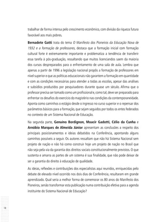 18
trabalhar de forma intensa pelo crescimento econômico, com divisão da riqueza futura
favorável aos mais pobres.
Bernadete Gatti trata do tema O Manifesto dos Pioneiros da Educação Nova de
1932 e a formação de professores, destaca que a formação inicial com formação
cultural forte é extremamente importante e problematiza a tendência de transferir
essa tarefa à pós-graduação, ressaltando que muitos licenciandos saem da maioria
dos cursos despreparados para o enfrentamento de uma sala de aula. Lembra que
apenas a partir de 1996 a legislação nacional propôs a formação de professores em
nível superior e que as políticas educacionais não garantem a formação em quantidade
e com as condições necessárias para atender a todas as escolas, apesar das análises
e subsídios produzidos por pesquisadores durante quase um século. Afirma que o
professor precisa ser tomado como um profissional e,como tal,deve ser preparado para
enfrentar os desafios do exercício do magistério nas condições da contemporaneidade.
Aponta como caminhos o estágio desde o ingresso no curso superior e o repensar dos
parâmetros básicos para a formação, que sejam seguidos por todos os entes federados
no contexto de um Sistema Nacional de Educação.
Na segunda parte, Genuíno Bordignon, Moacir Gadotti, Célio da Cunha e
Arnóbio Marques de Almeida Júnior apresentam as conclusões a respeito dos
principais posicionamentos e ideias debatidos na Conferência, apontando alguns
caminhos possíveis a seguir. Os autores ressaltam que não há Sistema Nacional sem
projeto de nação e não há como construir hoje um projeto de nação no Brasil que
não seja pela via da garantia dos direitos sociais constitucionalmente previstos. O que
sustenta e amarra as partes de um sistema é sua finalidade, que não pode deixar de
ser a garantia do direito à educação de qualidade.
As ideias, reflexões e contribuições dos especialistas aqui reunidos, enriquecidas pelo
debate de elevado nível ocorrido nos dois dias de Conferência, resultaram em grande
aprendizado. Qual seria a melhor forma de comemorar os 80 anos do Manifesto dos
Pioneiros, senão transformar esta publicação numa contribuição efetiva para a agenda
instituinte do Sistema Nacional de Educação?
 