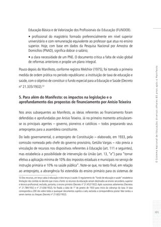171
OSistemaNacionaldeEducação:diversosolhares80anosapósoManifesto
Educação Básica e de Valorização dos Profissionais da Educação (FUNDEB).
• profissional do magistério formado preferencialmente em nível superior
universitário e com remuneração equivalente ao professor que atua no ensino
superior. Hoje, com base em dados da Pesquisa Nacional por Amostra de
Domicílios (PNAD), significa dobrar o salário;
• a clara necessidade de um PNE. O documento critica a falta de visão global
de reformas anteriores e propõe um plano integral.
Pouco depois do Manifesto, conforme registra Melchior (1975), foi tomada a primeira
medida de ordem prática no período republicano: a instituição de taxa de educação e
saúde, com o objetivo de constituir o fundo especial para a Educação e Saúde (Decreto
nº 21.335/1932).53
5. Para além do Manifesto: os impactos na legislação e o
aprofundamento das propostas de financiamento por Anísio Teixeira
Nos anos subsequentes ao Manifesto, as ideias referentes ao financiamento foram
defendidas e aprofundadas por Anísio Teixeira. Já no primeiro momento articularam-
se os principais agentes – governo, pioneiros e católicos – todos preparando seus
anteprojetos para a assembleia constituinte.
Do lado governamental, o anteprojeto de Constituição – elaborado, em 1933, pela
comissão nomeada pelo chefe do governo provisório, Getúlio Vargas – não previa a
vinculação de recursos nos dispositivos referentes à Educação (art. 111 e seguintes),
mas estabelecia a possibilidade de intervenção da União (art. 13, “e”) para “tornar
efetiva a aplicação mínima de 10% dos impostos estaduais e municipais no serviço de
instrução primária e 10% na saúde pública”. Note-se que, no texto final, em relação
ao anteprojeto, a abrangência foi estendida do ensino primário para os sistemas de
53 Dos recursos, um terço cabia à educação e dois terços à saúde. O regulamento do “fundo de educação e saúde” estabelecia
limitação não contida no decreto que criara a fonte: os recursos da educação seriam destinados ao ensino secundário, superior
e técnico-profissional, excluído, portanto, o ensino primário (Decreto nº 21.452/1932). Após sucessivos adiamentos (Decretos
nº 21.784/1932 e nº 21.636/1932), foi fixada a data de 1º de janeiro de 1933 para início da cobrança da taxa. A taxa
correspondia a 200 réis sobre todos e quaisquer documentos sujeitos a selo, excluída a correspondência postal. Não tardou a
serem isentos os cheques (Decreto nº 21.602/1932).
 